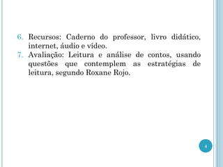 6. Recursos: Caderno do professor, livro didático,
internet, áudio e vídeo.
7. Avaliação: Leitura e análise de contos, usando
questões que contemplem as estratégias de
leitura, segundo Roxane Rojo.
4
 