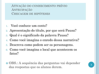 ATIVAÇÃO DO CONHECIMENTO PRÉVIO
ANTECIPAÇÃO
CHECAGEM DE HIPÓTESES
1. Você conhece um conto?
2. Apresentação do título, por que será Pausa?
3. Qual é o significado da palavra Pausa?
4. Como você imagina o enredo dessa narrativa?
5. Descreva como podem ser os personagens.
6. Como você imagina o local que acontecem os
fatos?
 OBS.: A sequência das perguntas vai depender
das respostas que os alunos derem.
5
 