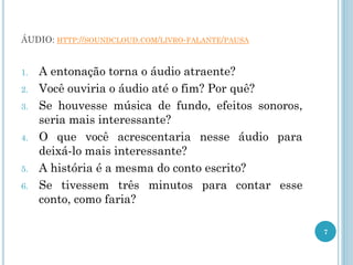 ÁUDIO: HTTP://SOUNDCLOUD.COM/LIVRO-FALANTE/PAUSA
1. A entonação torna o áudio atraente?
2. Você ouviria o áudio até o fim? Por quê?
3. Se houvesse música de fundo, efeitos sonoros,
seria mais interessante?
4. O que você acrescentaria nesse áudio para
deixá-lo mais interessante?
5. A história é a mesma do conto escrito?
6. Se tivessem três minutos para contar esse
conto, como faria?
7
 