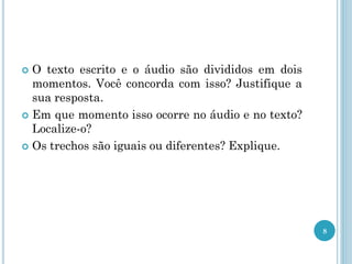  O texto escrito e o áudio são divididos em dois
momentos. Você concorda com isso? Justifique a
sua resposta.
 Em que momento isso ocorre no áudio e no texto?
Localize-o?
 Os trechos são iguais ou diferentes? Explique.
8
 