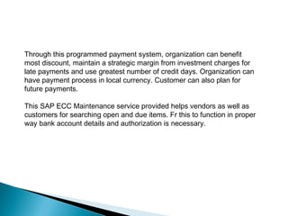 Through this programmed payment system, organization can benefit 
most discount, maintain a strategic margin from investment charges for 
late payments and use greatest number of credit days. Organization can 
have payment process in local currency. Customer can also plan for 
future payments. 
This SAP ECC Maintenance service provided helps vendors as well as 
customers for searching open and due items. Fr this to function in proper 
way bank account details and authorization is necessary. 
 