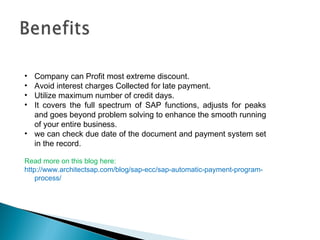• Company can Profit most extreme discount. 
• Avoid interest charges Collected for late payment. 
• Utilize maximum number of credit days. 
• It covers the full spectrum of SAP functions, adjusts for peaks 
and goes beyond problem solving to enhance the smooth running 
of your entire business. 
• we can check due date of the document and payment system set 
in the record. 
Read more on this blog here: 
http://www.architectsap.com/blog/sap-ecc/sap-automatic-payment-program-process/ 
 
