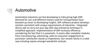 Automotive
Automotive industries are fast developing in India giving high GDP.
Demand for cars and different motors used for transportation have
boosted up closer to developing insights. SAP software product develops
solution consistent with unique requirements of industries. Integrated
device aids to carry out your day after day enterprise technique in
simplified approach. Implementation of SAP increases efficiency
considering the fact that it is automatic. It seems after complete modules
from manufacturing, advertising, sales to consumer engagement as
purchaser satisfaction stands as importance. Our answer works in a valid
way including repute amongst wonderful verticals.
 