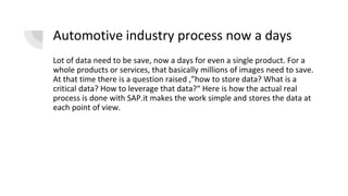 Automotive industry process now a days
Lot of data need to be save, now a days for even a single product. For a
whole products or services, that basically millions of images need to save.
At that time there is a question raised ,”how to store data? What is a
critical data? How to leverage that data?“ Here is how the actual real
process is done with SAP.it makes the work simple and stores the data at
each point of view.
 