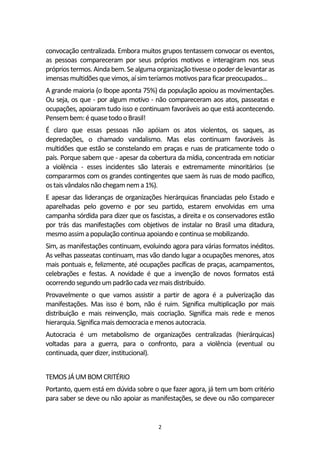 2
convocação centralizada. Embora muitos grupos tentassem convocar os eventos,
as pessoas compareceram por seus próprios motivos e interagiram nos seus
própriostermos.Ainda bem.Sealgumaorganizaçãotivesseopoder delevantaras
imensas multidõesque vimos, aísimteríamos motivos paraficarpreocupados...
A grande maioria (o Ibope aponta 75%) da população apoiou as movimentações.
Ou seja, os que - por algum motivo - não compareceram aos atos, passeatas e
ocupações, apoiaram tudo isso e continuam favoráveis ao que está acontecendo.
Pensembem: équasetodooBrasil!
É claro que essas pessoas não apóiam os atos violentos, os saques, as
depredações, o chamado vandalismo. Mas elas continuam favoráveis às
multidões que estão se constelando em praças e ruas de praticamente todo o
país. Porque sabem que - apesar da cobertura da mídia, concentrada em noticiar
a violência - esses incidentes são laterais e extremamente minoritários (se
compararmos com os grandes contingentes que saem às ruas de modo pacífico,
ostaisvândalosnãochegamnema 1%).
E apesar das lideranças de organizações hierárquicas financiadas pelo Estado e
aparelhadas pelo governo e por seu partido, estarem envolvidas em uma
campanha sórdida para dizer que os fascistas, a direita e os conservadores estão
por trás das manifestações com objetivos de instalar no Brasil uma ditadura,
mesmoassimapopulação continuaapoiando econtinuase mobilizando.
Sim, as manifestações continuam, evoluindo agora para várias formatos inéditos.
As velhas passeatas continuam, mas vão dando lugar a ocupações menores, atos
mais pontuais e, felizmente, até ocupações pacíficas de praças, acampamentos,
celebrações e festas. A novidade é que a invenção de novos formatos está
ocorrendosegundo umpadrãocadavezmaisdistribuído.
Provavelmente o que vamos assistir a partir de agora é a pulverização das
manifestações. Mas isso é bom, não é ruim. Significa multiplicação por mais
distribuição e mais reinvenção, mais cocriação. Significa mais rede e menos
hierarquia.Significa maisdemocraciae menos autocracia.
Autocracia é um metabolismo de organizações centralizadas (hierárquicas)
voltadas para a guerra, para o confronto, para a violência (eventual ou
continuada, quer dizer, institucional).
TEMOSJÁUMBOMCRITÉRIO
Portanto, quem está em dúvida sobre o que fazer agora, já tem um bom critério
para saber se deve ou não apoiar as manifestações, se deve ou não comparecer
 