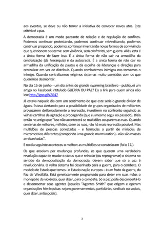 3
aos eventos, se deve ou não tomar a iniciativa de convocar novos atos. Este
critérioé apaz.
A democracia é um modo pazeante de relação e de regulação de conflitos.
Podemos continuar protestando, podemos continuar reivindicando, podemos
continuar propondo, podemoscontinuarinventandonovasformasdeconvivência
que questionemosistema:semviolência,semconfronto, semguerra. Aliás, esta é
a única forma de fazer isso. É a única forma de não cair na armadilha da
centralização (da hierarquia) e da autocracia. É a única forma de não cair na
armadilha da unificação de pautas e da escolha de lideranças e direções para
centralizar em vez de distribuir. Quando combatemos inimigos nos tornamos o
inimigo. Quando centralizamos erigimos sistemas muito parecidos com os que
queremos desmontar.
No dia 16 de junho - um dia antes do grande swarming brasileiro - publiquei um
artigo no Facebook intitulado GUERRA OU PAZ? Eis o link para quem ainda não
leu:http://goo.gl/zZG47
Já estava naquele dia com um sentimento de que este seria o grande divisor de
águas. Estava alertando para a possibilidade de grupos organizados de militantes
provocarem deliberadamente a repressão, investirem no confronto seguindo as
velhas cartilhas de agitação e propaganda (que eu mesmo segui no passado). Dizia
então no artigo que "isso não acontecerá se multidões ocuparem as ruas. Quando
centenas de milhares, milhões, saem as ruas, não há mais repressão possível. Mas
multidões de pessoas conectadas - e formadas a partir de miríades de
micromotivos diferentes (compondo uma grande murmuration) - não são massas
arrebanhadas".
Enodiaseguinteaconteceuo melhor:asmultidõesse constelaram(foio17J).
Os que anseiam por mudanças profundas, os que querem uma verdadeira
revolução capaz de mudar o status quo e reiniciar (ou reprogramar) o sistema no
sentido da democratização da democracia, devem saber que só a paz é
revolucionária. O velho sistema foi desenhado para a guerra, para o combate. O
modelo de Estado que temos - o Estado-nação europeu- é um fruto da guerra, da
Paz de Westfália. Está geneticamente programado para deter em suas mãos o
monopólio da violência, quer dizer, para o combate. Só a paz pode desconcertá-lo
e desconsertar seus agentes (aqueles "Agentes Smith" que erigem e operam
organizações hierárquicas: sejam governamentais, partidárias, sindicais ou sociais,
quer dizer,antissociais).
 