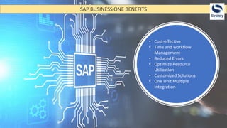 SAP BUSINESS ONE BENEFITS
• Cost-effective
• Time and workflow
Management
• Reduced Errors
• Optimize Resource
Utilization
• Customized Solutions
• One Unit Multiple
Integration
 
