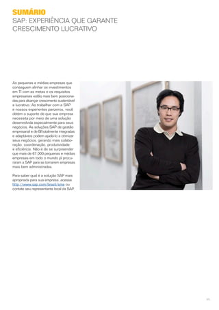 Sumário
SAP: Experiência que garante
crescimento lucrativo




As pequenas e médias empresas que
conseguem alinhar os investimentos
em TI com as metas e os requisitos
empresariais estão mais bem posiciona­
das para alcançar crescimento sustentável
e lucrativo. Ao trabalhar com a SAP
e nossos experientes parceiros, você
obtém o suporte de que sua empresa
necessita por meio de uma solução
desenvolvida especialmente para seus
negócios. As soluções SAP de gestão
empresarial e de BI totalmente integradas
e adaptáveis podem ajudá-lo a otimizar
seus negócios, gerando mais colabo­
ração, coordenação, produtividade
e eficiência. Não é de se surpreender
que mais de 67.000 pequenas e médias
empresas em todo o mundo já procu­
raram a SAP para se tornarem empresas
mais bem administradas.

Para saber qual é a solução SAP mais
apropriada para sua empresa, acesse
http://www.sap.com/brazil/sme ou
contate seu representante local da SAP.




                                            11
 