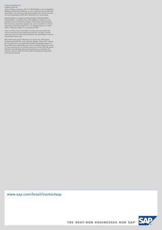 50 085 818 ptBR (09/11)
©2009 por SAP AG.
Todos os direitos reservados. SAP, R/3, SAP NetWeaver, Duet, PartnerEdge,
ByDesign, SAP Business ByDesign e outros produtos e serviços SAP aqui
mencionados, bem como seus respectivos logotipos, são marcas comerciais
ou marcas registradas da SAP AG na Alemanha e em outros países.

Business Objects e o logotipo da Business Objects, BusinessObjects,
Crystal Reports, Crystal Decisions, Web Intelligence, Xcelsius e outros
produtos e serviços da Business Objects mencionados neste documento,
bem como seus respectivos logotipos são marcas comerciais ou marcas
registradas da Business Objects S.A. nos Estados Unidos e em outros
países. A Business Objects é uma empresa da SAP.

Todos os demais nomes de produtos e serviços aqui mencionados são
marcas comerciais de suas respectivas empresas. Os dados incluídos
neste documento são meramente informativos. As especificações nacionais
dos produtos podem variar.

Este material está sujeito a alterações sem prévio aviso. Este material
é fornecido pela SAP AG e suas empresas afiliadas (“Grupo SAP”) apenas
para fins informativos, sem declaração ou garantia de qualquer espécie, e o
Grupo SAP não se responsabiliza por erros ou omissões relativos ao mesmo.
As únicas garantias para os produtos e serviços do Grupo SAP são aquelas
definidas nas declarações expressas de garantia que acompanham tais
produtos e serviços. Nada nos termos deste documento será interpretado
como garantia adicional.




   www.sap.com/brazil/contactsap
 