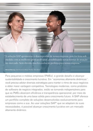 “A solução SAP aprimorou o desempenho de nossa empresa, pois foi feita sob
 medida com as melhores práticas do setor, possibilitando novas formas de atuação
 no mercado. Sem dúvida, essa foi a solução perfeita para nossa empresa.”

 Michael Manning, Chief Technical Officer, POLYGLASS USA Inc.




Para pequenas e médias empresas (PMEs), o grande desafio é alcançar
sustentabilidade e crescimento lucrativo. Em “economias altamente dinâmicas”,
você precisa adotar diversas estratégias para manter o ritmo de seus negócios
e obter maior vantagem competitiva. Tecnologias modernas, como produtos
de software de negócio integrados, estão se tornando indispensáveis para
que as PMEs alcancem eficiência e transparência operacional, por meio do
estabelecimento de uma base sólida para crescimento futuro. A SAP oferece
um portfólio completo de soluções desenvolvidas exclusivamente para
empresas como a sua. Ao usar soluções SAP® que se adaptam às suas
necessidades, é possível alcançar crescimento lucrativo em um mercado
altamente dinâmico.




                                                                                    3
 