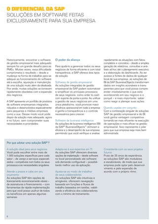O diferencial da SAP
Soluções em software feitas
exclusivamente para sua empresa




Historicamente, encontrar o software       O poder da aliança                          rapidamente as situações com fatos
de gestão empresarial mais adequado                                                    completos e concretos – desde a simples
sempre foi um grande desafio para as       Para ajudá-lo a gerenciar todos os seus     geração de relatórios, consultas e aná­
PMEs. Muitas vezes, essa dificuldade       negócios de forma eficiente e com total     lises ad hoc até o planejamento executivo
comprometia o resultado – desde a          transparência, a SAP oferece dois tipos     e a elaboração de dashboards. Ao ter
mudança na forma de trabalhar para se      de solução.                                 acesso a fontes de dados de qualquer
adequar ao funcionamento do software                                                   local de sua empresa, as soluções de
até a escolha, aquisição e manutenção      Software de gestão empresarial              BI da SAP BusinessObjects transformam
de uma solução muito além da idealizada.   As soluções integradas de gestão            dados em insights acioná­ eis e trans­
                                                                                                                  v
Pior ainda, muitas soluções se tornavam    empresarial da SAP podem automatizar        parentes para que você possa compre­
rapidamente obsoletas com a expansão       e simplificar os principais processos       ender imediatamente o que está
dos negócios.                              de seus negócios, como order to cash        acontecendo em seu negócio e o
                                           com suporte de ponta a ponta. Ao unificar   porquê – e mais importante, saber
A SAP apresenta um portfólio de produtos   a gestão de seus negócios em uma            como reagir e planejar suas ações.
de software empresariais integrados,       única plataforma, você promove maior
robustos e desenvolvidos especialmente     eficiência operacional em toda a empresa    Quando usadas em conjunto. . .
para pequenas e médias empresas            e ganha a transparência e o controle        Com a combinação singular de soluções
como a sua. Desse modo você pode           necessários para crescer.                   SAP de gestão empresarial e de BI,
dispor da solução mais adequada, agora                                                 você ganha vantagem competitiva:
e no futuro, sem comprometer suas          Software de business intelligence           tornando-se mais eficiente na execução
necessidades e prioridades.                As soluções de business intelligence (BI)   de operações e mais eficaz na gestão
                                           da SAP® BusinessObjects™ otimizam a         empresarial. Isso representa o pilar
                                           eficácia e o desempenho de sua empresa,     para que sua empresa seja mais bem
                                           permitindo que você verifique e analise     administrada.


Por que adotar uma solução SAP®?

A solução ideal para seus negócios         Adapta-se à sua expertise em TI             Consistente com os seus projetos
Você pode escolher entre mais de           As soluções SAP oferecem diversas           futuros
1.000 soluções específicas para cada       opções de implantação – desde software      Fruto de 35 anos de experiência,
setor – de varejo a serviços especiali­    no local personalizado até software         as soluções SAP são modulares
zados – compatíveis com todos os seus      sob demanda configurável – possibili­       e escalonáveis, de modo que sua
processos e as necessidades singulares.    tando melhor uso da aplicação.              empresa pode optar pelo desenvol-
                                                                                       vimento e pela expansão de
Atende a prazos e cabe em seu              Ajusta-se ao modo de trabalhar              acordo com o próprio ritmo.
orçamento                                  de seus colaboradores
As soluções SAP têm opções de              As soluções SAP são intuitivas e
licenciamento economicamente viáveis –     amigáveis, oferecem navegação
de assinaturas a financiamento – com       baseada em funções e fluxos de
ferramentas de rápida implementação        trabalho baseados em tarefas, viabili­
para que você possa usufruir de todos      zando a eficiência dos colaboradores
os benefícios em apenas algumas            com o mínimo de treinamento.
semanas.




6
 