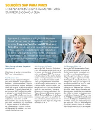 Soluções SAP para PMEs
Desenvolvidas especialmente para
empresas como a sua




   Agora você pode obter a solução SAP Business
   All-in-One com mais rapidez e menor custo. Nosso
   inovador Programa Fast-Start do SAP Business
   All-in-One permite que você desenvolva sua solução
   online e obtenha imediatamente uma estimativa
   de custo. O programa permite, ainda, uma rápida
   implementação, ao fornecer os custos e o escopo
   do projeto de forma previsível e alinhada.


Soluções de software de gestão             SAP Business ByDesign™                   SAP Business All-in-One
empresarial                                A solução SAP Business ByDesign™         A solução SAP Business All-in-One é
                                           é um software de gestão empresarial      um software de gestão empresarial
O software de gestão empresarial da        fornecido sob demanda e totalmente       flexível e abrangente, compatível com
SAP inclui estas soluções.                 administrado pela SAP. Por ser uma       as melhores práticas de cada setor.
                                           solução sob demanda, não há atualiza­    Contribui, por meio de uma solução
SAP Business One                           ções a serem gerenciadas, nem manu­      configurável, para o gerenciamento
Desenvolvido especialmente para            tenção ou custos iniciais de capital.    de finanças, de recursos humanos, de
pequenas empresas, a aplicação SAP         A solução é gerenciada, monitorada       estoque, de produção, de logística e
Business One administra todo o negócio,    e atualizada por especialistas da SAP    de desenvolvimento de produto para
integrando finanças, vendas, relaciona­    e é hospedada em data centers de         atendimento ao cliente, vendas e
mento com o cliente, e-commerce, estoque   padrão mundial, o que significa que      marketing. As soluções SAP Business
e operações. Graças à diversidade de       você não precisa investir tempo e        All-in-One podem ser configuradas rapi­
parceiros da SAP, você pode ampliar        dinheiro em recursos adicionais de       damente para atender às necessidades
a principal funcionalidade do software     TI para desen­ olvê-la eobter suporte.
                                                           v                        das médias empresas em qualquer setor
com mais de 550 soluções complemen­        O SAP Business ByDesign é ideal para     e estão disponíveis junto à SAP e em mais
tares para atender às suas necessidades    empresas que querem se beneficiar de     de 1.100 parceiros da SAP, distribuídos
específicas e do setor. O SAP              uma solução de gestão empresarial em     em mais de 50 países. O SAP Business
Business One é a solução ideal para        larga escala, sem dispor de uma grande   All-in-One é ideal para médias empresas
pequenas empresas que já superaram         infraestrutura de TI.                    que procuram a solução mais integrada
a simples utilização de aplicativos                                                 e completa do setor, capaz de fornecer
de contabilidade e buscam otimizar                                                  suporte de ponta a ponta ao seu negócio.
as operações de negócio com uma
solução local e integrada.




                                                                                                                           7
 