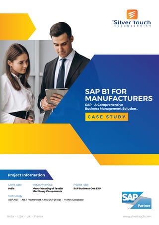 SAP B1 FOR
MANUFACTURERS
SAP - A Comprehensive
Business Management Solution..
C A S E S T U D Y
India • USA • UK • France www.silvertouch.com
Client Base
India
Industry Vertical
Manufacturing of Textile
Machinery Components
Project Type
SAP Business One ERP
Technology
ASP.NET | .NET Framework 4.0 & SAP Di Api | HANA Database
Project Information
 