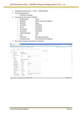 SAP Business One - Mobile Setup Configuration Ver. 1.0
Created by Sandeep Rathod Page 10
• Integration Framework >> SLD >> WSforMobile
• General Information :
o Nothing is changes
• Connectivity List (Active) WSAN :
o destProtocal : https
o destHost : Server private IP address
o destPort : 8443
o destPath : left blank
o query : left blank
o proxyHost : left blank
o proxyPort : left blank
o authentification : basic
o user : B1i
o Password : B1i login password
o trustStoreURI : Server private IP address
• Save all the changes and test the connection
 