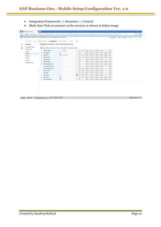 SAP Business One - Mobile Setup Configuration Ver. 1.0
Created by Sandeep Rathod Page 12
• Integration Framework >> Scenarios >> Control
• Make Sure Tick are present on the services as shown in below image
 