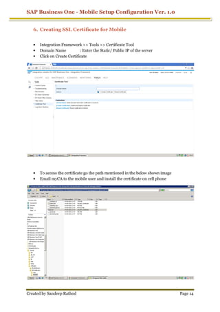 SAP Business One - Mobile Setup Configuration Ver. 1.0
Created by Sandeep Rathod Page 14
6. Creating SSL Certificate for Mobile
• Integration Framework >> Tools >> Certificate Tool
• Domain Name : Enter the Static/ Public IP of the server
• Click on Create Certificate
• To access the certificate go the path mentioned in the below shown image
• Email myCA to the mobile user and install the certificate on cell phone
 