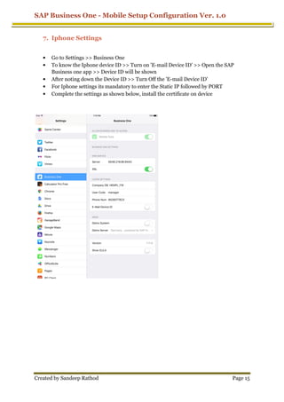 SAP Business One - Mobile Setup Configuration Ver. 1.0
Created by Sandeep Rathod
7. Iphone Settings
• Go to Settings >> Business One
• To know the Iphone device ID >> Turn on 'E
Business one app >> Device ID will be
• After noting down the Device ID >> Turn Off the 'E
• For Iphone settings its mandatory to enter the Static IP followed by PORT
• Complete the settings as shown below, install the certificate on device
Mobile Setup Configuration Ver. 1.0
Go to Settings >> Business One
To know the Iphone device ID >> Turn on 'E-mail Device ID' >> Open the SAP
Business one app >> Device ID will be shown
After noting down the Device ID >> Turn Off the 'E-mail Device ID'
For Iphone settings its mandatory to enter the Static IP followed by PORT
Complete the settings as shown below, install the certificate on device
Mobile Setup Configuration Ver. 1.0
Page 15
mail Device ID' >> Open the SAP
mail Device ID'
For Iphone settings its mandatory to enter the Static IP followed by PORT
Complete the settings as shown below, install the certificate on device
 