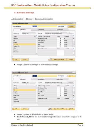 SAP Business One - Mobile Setup Configuration Ver. 1.0
Created by Sandeep Rathod
2. License Settings
Administration >> License >> License Administration
• Assign Licenses to manager as shown in above image
• Assign Licenses to B1i as shown in above image
• B1iINDIRECT_MSS is not shown in the image which also needs to be assigned to B1i
user
Mobile Setup Configuration Ver. 1.0
License Settings
Administration >> License >> License Administration
Assign Licenses to manager as shown in above image
Assign Licenses to B1i as shown in above image
is not shown in the image which also needs to be assigned to B1i
Mobile Setup Configuration Ver. 1.0
Page 3
is not shown in the image which also needs to be assigned to B1i
 