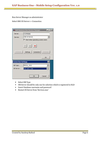 SAP Business One - Mobile Setup Configuration Ver. 1.0
Created by Sandeep Rathod
Run Server Manager as administrator
Select SBO DI Server>> Connection
• Select DB Type
• DB Server should be only one for selection which is registered in SLD
• Insert Database username and password
• Restart DI Server from 'Services.msc'
Mobile Setup Configuration Ver. 1.0
Run Server Manager as administrator
Select SBO DI Server>> Connection
DB Server should be only one for selection which is registered in SLD
Insert Database username and password
Restart DI Server from 'Services.msc'
Mobile Setup Configuration Ver. 1.0
Page 6
DB Server should be only one for selection which is registered in SLD
 