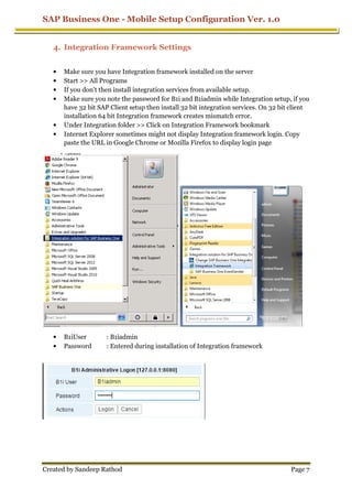 SAP Business One - Mobile Setup Configuration Ver. 1.0
Created by Sandeep Rathod
4. Integration Framework Settings
• Make sure you have Integration framework installed on the server
• Start >> All Programs
• If you don't then install integration services from available setup.
• Make sure you note the password for B1i and B1iadmin while
have 32 bit SAP Client setup then install 32 bit integration
installation 64 bit Integration framework creates mismatch error.
• Under Integration folder >> Click on Integration Framework bookmark
• Internet Explorer sometimes might not display Integration framework login. Copy
paste the URL in Google Chrome or Mozilla Firefox
• B1iUser : B1iadmin
• Password : Entered during installation of Integration framework
Mobile Setup Configuration Ver. 1.0
Integration Framework Settings
Make sure you have Integration framework installed on the server
If you don't then install integration services from available setup.
Make sure you note the password for B1i and B1iadmin while Integration setup
have 32 bit SAP Client setup then install 32 bit integration services
installation 64 bit Integration framework creates mismatch error.
Under Integration folder >> Click on Integration Framework bookmark
Explorer sometimes might not display Integration framework login. Copy
paste the URL in Google Chrome or Mozilla Firefox to display login page
: B1iadmin
: Entered during installation of Integration framework
Mobile Setup Configuration Ver. 1.0
Page 7
Integration setup, if you
services. On 32 bit client
Under Integration folder >> Click on Integration Framework bookmark
Explorer sometimes might not display Integration framework login. Copy
to display login page
: Entered during installation of Integration framework
 