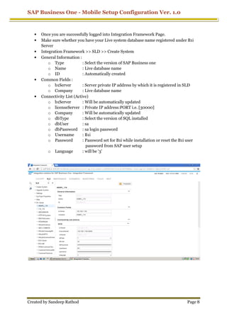 SAP Business One - Mobile Setup Configuration Ver. 1.0
Created by Sandeep Rathod Page 8
• Once you are successfully logged into Integration Framework Page.
• Make sure whether you have your Live system database name registered under B1i
Server
• Integration Framework >> SLD >> Create System
• General Information :
o Type : Select the version of SAP Business one
o Name : Live database name
o ID : Automatically created
• Common Fields :
o b1Server : Server private IP address by which it is registered in SLD
o Company : Live database name
• Connectivity List (Active)
o b1Server : Will be automatically updated
o licenseServer : Private IP address:PORT i.e. [30000]
o Company : Will be automatically updated
o dbType : Select the version of SQL installed
o dbUser : sa
o dbPassword : sa login password
o Username : B1i
o Password : Password set for B1i while installation or reset the B1i user
password from SAP user setup
o Language : will be '3'
 