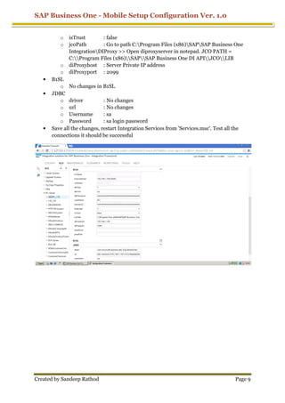 SAP Business One - Mobile Setup Configuration Ver. 1.0
Created by Sandeep Rathod Page 9
o isTrust : false
o jcoPath : Go to path C:Program Files (x86)SAPSAP Business One
IntegrationDIProxy >> Open diproxyserver in notepad. JCO PATH =
C:Program Files (x86)SAPSAP Business One DI APIJCOLIB
o diProxyhost : Server Private IP address
o diProxyport : 2099
• B1SL
o No changes in B1SL
• JDBC
o driver : No changes
o url : No changes
o Username : sa
o Password : sa login password
• Save all the changes, restart Integration Services from 'Services.msc'. Test all the
connections it should be successful
 