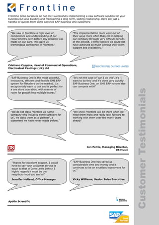 CustomerTestimonials
Frontline pride ourselves on not only successfully implementing a new software solution for your
business but also building and maintaining a long-term, lasting relationship. Here are just a
handful of quotes from some satisfied SAP Business One customers-
“We saw in Frontline a high level of
competence and understanding of our
requirements even before any decision was
made on our part. This gave us
tremendous confidence in Frontline.”
“The implementation team went out of
their ways more often than not in helping
our company through very difficult periods
of the project. I firmly believe we could not
have achieved so much without their stern
support and availability.”
Cristiano Coppola, Head of Commercial Operations,
Electrosteel Castings (UK) Ltd
"SAP Business One is the most powerful,
innovative, efficient and flexible SME ERP
system for Retailers on the market. It's
exceptionally easy to use and is perfect for
a one store operation, with masses of
room for growth into multiple stores.”
“It’s not the case of 'can I do this', it's 'I
want to do this' and it’s done very quickly!
SAP Business One, an SME ERP no one else
can compete with!"
“We do not class Frontline as 'some
company who installed some software for
us', we class them as a 'partner', a
statement we have never made before.”
“We know Frontline will be there when we
need them most and really look forward to
working with them over the many years
ahead!”
Jon Petrie, Managing Director,
DS Music
"Thanks for excellent support. I would
have to say your customer service is
equal to that of John Lewis (which I
highly regard) it must be the
neighbourhood you are in!"
Jennifer Holland, Office Manager
"SAP Business One has saved us
considerable time and money and it
continues to be an excellent investment for
us."
Vicky Williams, Senior Sales Executive
Apollo Scientific
 