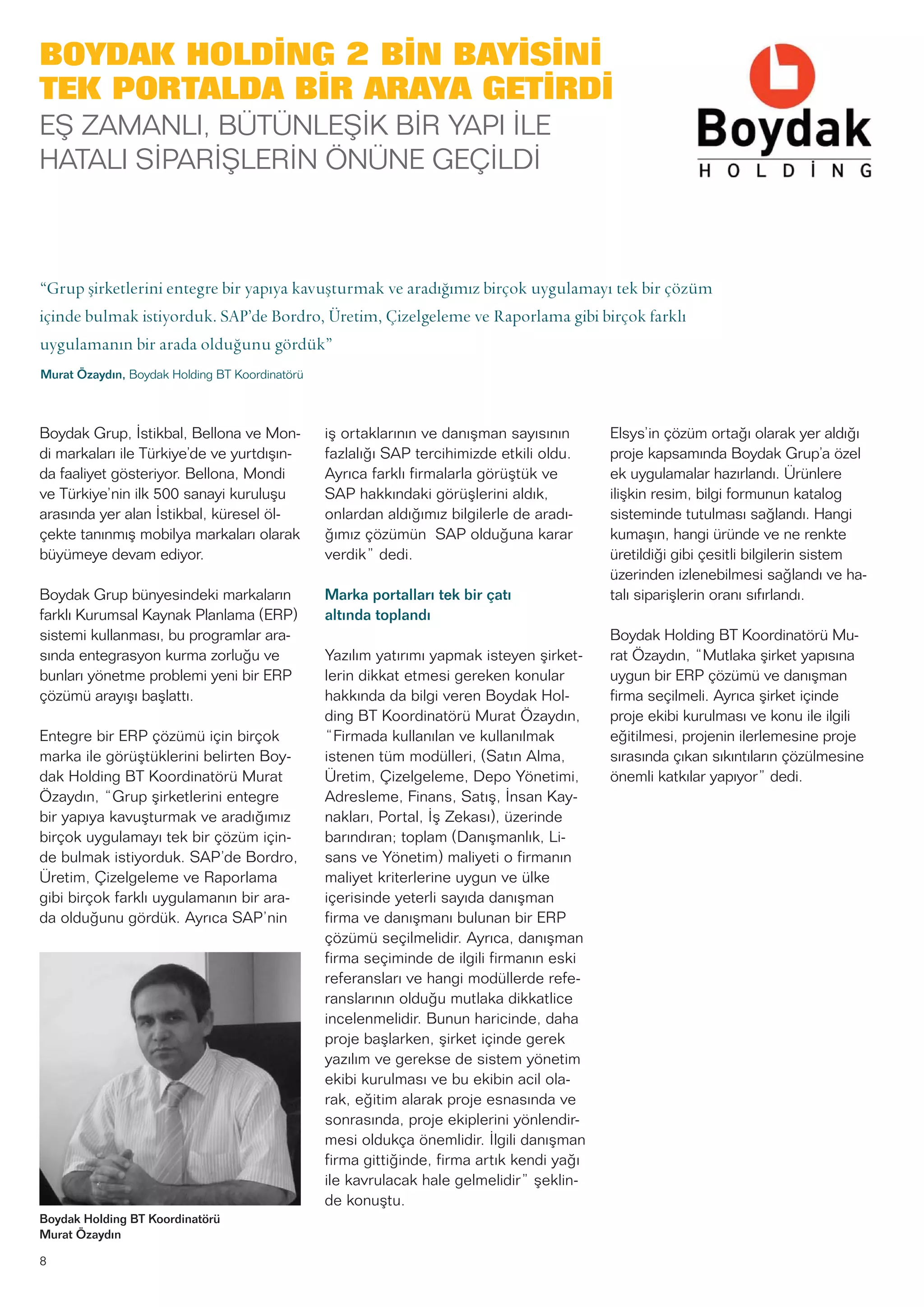 8
Boydak Grup, İstikbal, Bellona ve Mon-
di markaları ile Türkiye’de ve yurtdışın-
da faaliyet gösteriyor. Bellona, Mondi
ve Türkiye’nin ilk 500 sanayi kuruluşu
arasında yer alan İstikbal, küresel öl-
çekte tanınmış mobilya markaları olarak
büyümeye devam ediyor.
Boydak Grup bünyesindeki markaların
farklı Kurumsal Kaynak Planlama (ERP)
sistemi kullanması, bu programlar ara-
sında entegrasyon kurma zorluğu ve
bunları yönetme problemi yeni bir ERP
çözümü arayışı başlattı.
Entegre bir ERP çözümü için birçok
marka ile görüştüklerini belirten Boy-
dak Holding BT Koordinatörü Murat
Özaydın, “Grup şirketlerini entegre
bir yapıya kavuşturmak ve aradığımız
birçok uygulamayı tek bir çözüm için-
de bulmak istiyorduk. SAP’de Bordro,
Üretim, Çizelgeleme ve Raporlama
gibi birçok farklı uygulamanın bir ara-
da olduğunu gördük. Ayrıca SAP’nin
iş ortaklarının ve danışman sayısının
fazlalığı SAP tercihimizde etkili oldu.
Ayrıca farklı firmalarla görüştük ve
SAP hakkındaki görüşlerini aldık,
onlardan aldığımız bilgilerle de aradı-
ğımız çözümün SAP olduğuna karar
verdik” dedi.
Marka portalları tek bir çatı
altında toplandı
Yazılım yatırımı yapmak isteyen şirket-
lerin dikkat etmesi gereken konular
hakkında da bilgi veren Boydak Hol-
ding BT Koordinatörü Murat Özaydın,
“Firmada kullanılan ve kullanılmak
istenen tüm modülleri, (Satın Alma,
Üretim, Çizelgeleme, Depo Yönetimi,
Adresleme, Finans, Satış, İnsan Kay-
nakları, Portal, İş Zekası), üzerinde
barındıran; toplam (Danışmanlık, Li-
sans ve Yönetim) maliyeti o firmanın
maliyet kriterlerine uygun ve ülke
içerisinde yeterli sayıda danışman
firma ve danışmanı bulunan bir ERP
çözümü seçilmelidir. Ayrıca, danışman
firma seçiminde de ilgili firmanın eski
referansları ve hangi modüllerde refe-
ranslarının olduğu mutlaka dikkatlice
incelenmelidir. Bunun haricinde, daha
proje başlarken, şirket içinde gerek
yazılım ve gerekse de sistem yönetim
ekibi kurulması ve bu ekibin acil ola-
rak, eğitim alarak proje esnasında ve
sonrasında, proje ekiplerini yönlendir-
mesi oldukça önemlidir. İlgili danışman
firma gittiğinde, firma artık kendi yağı
ile kavrulacak hale gelmelidir” şeklin-
de konuştu.
Elsys’in çözüm ortağı olarak yer aldığı
proje kapsamında Boydak Grup’a özel
ek uygulamalar hazırlandı. Ürünlere
ilişkin resim, bilgi formunun katalog
sisteminde tutulması sağlandı. Hangi
kumaşın, hangi üründe ve ne renkte
üretildiği gibi çesitli bilgilerin sistem
üzerinden izlenebilmesi sağlandı ve ha-
talı siparişlerin oranı sıfırlandı.
Boydak Holding BT Koordinatörü Mu-
rat Özaydın, “Mutlaka şirket yapısına
uygun bir ERP çözümü ve danışman
firma seçilmeli. Ayrıca şirket içinde
proje ekibi kurulması ve konu ile ilgili
eğitilmesi, projenin ilerlemesine proje
sırasında çıkan sıkıntıların çözülmesine
önemli katkılar yapıyor” dedi.
BOYDAK HOLDİNG 2 BİN BAYİSİNİ
TEK PORTALDA BİR ARAYA GETİRDİ
EŞ ZAMANLI, BÜTÜNLEŞİK BİR YAPI İLE
HATALI SİPARİŞLERİN ÖNÜNE GEÇİLDİ
“Grup şirketlerini entegre bir yapıya kavuşturmak ve aradığımız birçok uygulamayı tek bir çözüm
içinde bulmak istiyorduk. SAP’de Bordro, Üretim, Çizelgeleme ve Raporlama gibi birçok farklı
uygulamanın bir arada olduğunu gördük”
Murat Özaydın, Boydak Holding BT Koordinatörü
Boydak Holding BT Koordinatörü
Murat Özaydın
 