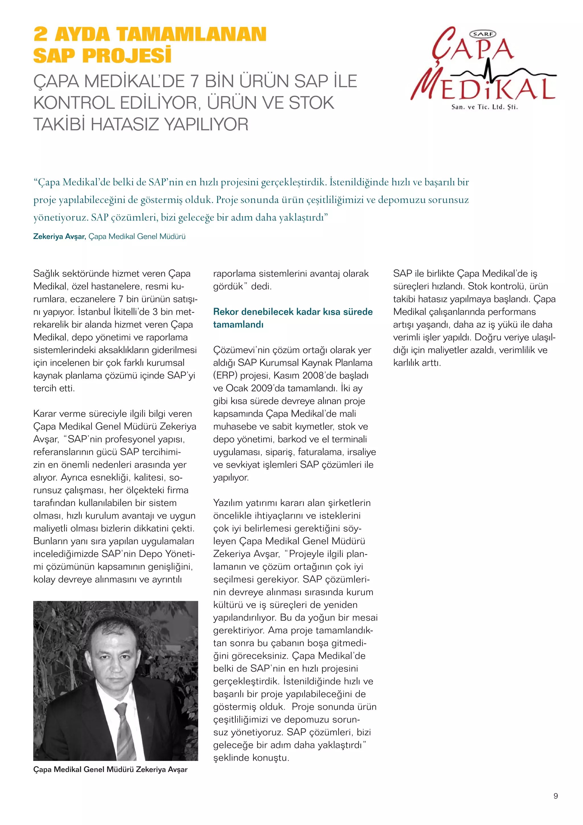 Sağlık sektöründe hizmet veren Çapa
Medikal, özel hastanelere, resmi ku-
rumlara, eczanelere 7 bin ürünün satışı-
nı yapıyor. İstanbul İkitelli’de 3 bin met-
rekarelik bir alanda hizmet veren Çapa
Medikal, depo yönetimi ve raporlama
sistemlerindeki aksaklıkların giderilmesi
için incelenen bir çok farklı kurumsal
kaynak planlama çözümü içinde SAP’yi
tercih etti.
Karar verme süreciyle ilgili bilgi veren
Çapa Medikal Genel Müdürü Zekeriya
Avşar, “SAP’nin profesyonel yapısı,
referanslarının gücü SAP tercihimi-
zin en önemli nedenleri arasında yer
alıyor. Ayrıca esnekliği, kalitesi, so-
runsuz çalışması, her ölçekteki firma
tarafından kullanılabilen bir sistem
olması, hızlı kurulum avantajı ve uygun
maliyetli olması bizlerin dikkatini çekti.
Bunların yanı sıra yapılan uygulamaları
incelediğimizde SAP’nin Depo Yöneti-
mi çözümünün kapsamının genişliğini,
kolay devreye alınmasını ve ayrıntılı
raporlama sistemlerini avantaj olarak
gördük” dedi.
Rekor denebilecek kadar kısa sürede
tamamlandı
Çözümevi’nin çözüm ortağı olarak yer
aldığı SAP Kurumsal Kaynak Planlama
(ERP) projesi, Kasım 2008’de başladı
ve Ocak 2009’da tamamlandı. İki ay
gibi kısa sürede devreye alınan proje
kapsamında Çapa Medikal’de mali
muhasebe ve sabit kıymetler, stok ve
depo yönetimi, barkod ve el terminali
uygulaması, sipariş, faturalama, irsaliye
ve sevkiyat işlemleri SAP çözümleri ile
yapılıyor.
Yazılım yatırımı kararı alan şirketlerin
öncelikle ihtiyaçlarını ve isteklerini
çok iyi belirlemesi gerektiğini söy-
leyen Çapa Medikal Genel Müdürü
Zekeriya Avşar, “Projeyle ilgili plan-
lamanın ve çözüm ortağının çok iyi
seçilmesi gerekiyor. SAP çözümleri-
nin devreye alınması sırasında kurum
kültürü ve iş süreçleri de yeniden
yapılandırılıyor. Bu da yoğun bir mesai
gerektiriyor. Ama proje tamamlandık-
tan sonra bu çabanın boşa gitmedi-
ğini göreceksiniz. Çapa Medikal’de
belki de SAP’nin en hızlı projesini
gerçekleştirdik. İstenildiğinde hızlı ve
başarılı bir proje yapılabileceğini de
göstermiş olduk. Proje sonunda ürün
çeşitliliğimizi ve depomuzu sorun-
suz yönetiyoruz. SAP çözümleri, bizi
geleceğe bir adım daha yaklaştırdı”
şeklinde konuştu.
SAP ile birlikte Çapa Medikal’de iş
süreçleri hızlandı. Stok kontrolü, ürün
takibi hatasız yapılmaya başlandı. Çapa
Medikal çalışanlarında performans
artışı yaşandı, daha az iş yükü ile daha
verimli işler yapıldı. Doğru veriye ulaşıl-
dığı için maliyetler azaldı, verimlilik ve
karlılık arttı.
9
“Çapa Medikal’de belki de SAP’nin en hızlı projesini gerçekleştirdik. İstenildiğinde hızlı ve başarılı bir
proje yapılabileceğini de göstermiş olduk. Proje sonunda ürün çeşitliliğimizi ve depomuzu sorunsuz
yönetiyoruz. SAP çözümleri, bizi geleceğe bir adım daha yaklaştırdı”
Zekeriya Avşar, Çapa Medikal Genel Müdürü
Çapa Medikal Genel Müdürü Zekeriya Avşar
2 AYDA TAMAMLANAN
SAP PROJESİ
ÇAPA MEDİKAL’DE 7 BİN ÜRÜN SAP İLE
KONTROL EDİLİYOR, ÜRÜN VE STOK
TAKİBİ HATASIZ YAPILIYOR
 