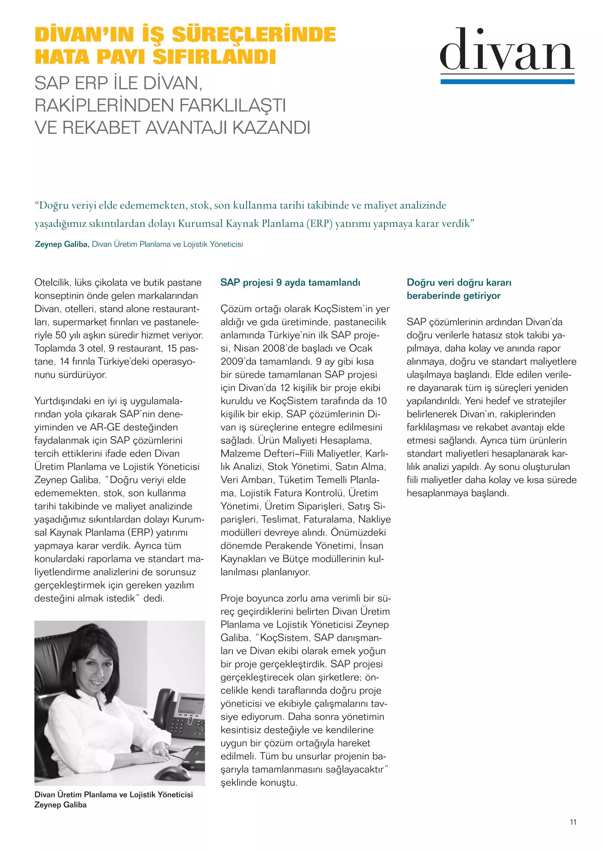 11
Otelcilik, lüks çikolata ve butik pastane
konseptinin önde gelen markalarından
Divan, otelleri, stand alone restaurant-
ları, supermarket fırınları ve pastanele-
riyle 50 yılı aşkın süredir hizmet veriyor.
Toplamda 3 otel, 9 restaurant, 15 pas-
tane, 14 fırınla Türkiye’deki operasyo-
nunu sürdürüyor.
Yurtdışındaki en iyi iş uygulamala-
rından yola çıkarak SAP’nin dene-
yiminden ve AR-GE desteğinden
faydalanmak için SAP çözümlerini
tercih ettiklerini ifade eden Divan
Üretim Planlama ve Lojistik Yöneticisi
Zeynep Galiba, “Doğru veriyi elde
edememekten, stok, son kullanma
tarihi takibinde ve maliyet analizinde
yaşadığımız sıkıntılardan dolayı Kurum-
sal Kaynak Planlama (ERP) yatırımı
yapmaya karar verdik. Ayrıca tüm
konulardaki raporlama ve standart ma-
liyetlendirme analizlerini de sorunsuz
gerçekleştirmek için gereken yazılım
desteğini almak istedik” dedi.
SAP projesi 9 ayda tamamlandı
Çözüm ortağı olarak KoçSistem’in yer
aldığı ve gıda üretiminde, pastanecilik
anlamında Türkiye’nin ilk SAP proje-
si, Nisan 2008’de başladı ve Ocak
2009’da tamamlandı. 9 ay gibi kısa
bir sürede tamamlanan SAP projesi
için Divan’da 12 kişilik bir proje ekibi
kuruldu ve KoçSistem tarafında da 10
kişilik bir ekip, SAP çözümlerinin Di-
van iş süreçlerine entegre edilmesini
sağladı. Ürün Maliyeti Hesaplama,
Malzeme Defteri–Fiili Maliyetler, Karlı-
lık Analizi, Stok Yönetimi, Satın Alma,
Veri Ambarı, Tüketim Temelli Planla-
ma, Lojistik Fatura Kontrolü, Üretim
Yönetimi, Üretim Siparişleri, Satış Si-
parişleri, Teslimat, Faturalama, Nakliye
modülleri devreye alındı. Önümüzdeki
dönemde Perakende Yönetimi, İnsan
Kaynakları ve Bütçe modüllerinin kul-
lanılması planlanıyor.
Proje boyunca zorlu ama verimli bir sü-
reç geçirdiklerini belirten Divan Üretim
Planlama ve Lojistik Yöneticisi Zeynep
Galiba, “KoçSistem, SAP danışman-
ları ve Divan ekibi olarak emek yoğun
bir proje gerçekleştirdik. SAP projesi
gerçekleştirecek olan şirketlere; ön-
celikle kendi taraflarında doğru proje
yöneticisi ve ekibiyle çalışmalarını tav-
siye ediyorum. Daha sonra yönetimin
kesintisiz desteğiyle ve kendilerine
uygun bir çözüm ortağıyla hareket
edilmeli. Tüm bu unsurlar projenin ba-
şarıyla tamamlanmasını sağlayacaktır”
şeklinde konuştu.
Doğru veri doğru kararı
beraberinde getiriyor
SAP çözümlerinin ardından Divan’da
doğru verilerle hatasız stok takibi ya-
pılmaya, daha kolay ve anında rapor
alınmaya, doğru ve standart maliyetlere
ulaşılmaya başlandı. Elde edilen verile-
re dayanarak tüm iş süreçleri yeniden
yapılandırıldı. Yeni hedef ve stratejiler
belirlenerek Divan’ın, rakiplerinden
farklılaşması ve rekabet avantajı elde
etmesi sağlandı. Ayrıca tüm ürünlerin
standart maliyetleri hesaplanarak kar-
lılık analizi yapıldı. Ay sonu oluşturulan
fiili maliyetler daha kolay ve kısa sürede
hesaplanmaya başlandı.
DİVAN’IN İŞ SÜREÇLERİNDE
HATA PAYI SIFIRLANDI
SAP ERP İLE DİVAN,
RAKİPLERİNDEN FARKLILAŞTI
VE REKABET AVANTAJI KAZANDI
“Doğru veriyi elde edememekten, stok, son kullanma tarihi takibinde ve maliyet analizinde
yaşadığımız sıkıntılardan dolayı Kurumsal Kaynak Planlama (ERP) yatırımı yapmaya karar verdik”
Zeynep Galiba, Divan Üretim Planlama ve Lojistik Yöneticisi
Divan Üretim Planlama ve Lojistik Yöneticisi
Zeynep Galiba
 