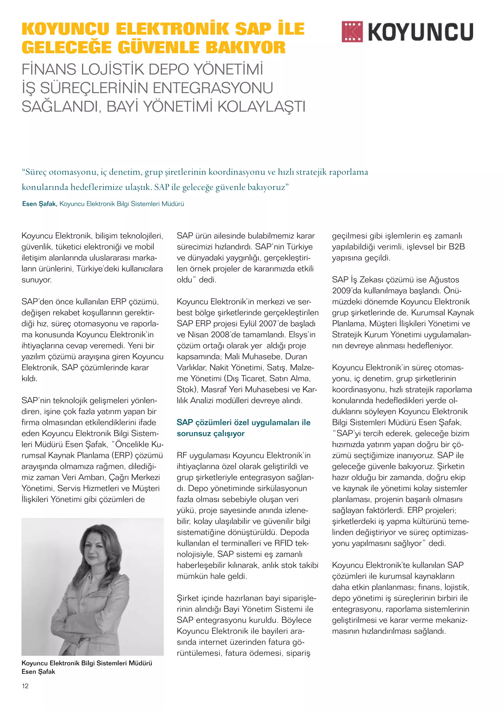 12
Koyuncu Elektronik, bilişim teknolojileri,
güvenlik, tüketici elektroniği ve mobil
iletişim alanlarında uluslararası marka-
ların ürünlerini, Türkiye’deki kullanıcılara
sunuyor.
SAP’den önce kullanılan ERP çözümü,
değişen rekabet koşullarının gerektir-
diği hız, süreç otomasyonu ve raporla-
ma konusunda Koyuncu Elektronik’in
ihtiyaçlarına cevap veremedi. Yeni bir
yazılım çözümü arayışına giren Koyuncu
Elektronik, SAP çözümlerinde karar
kıldı.
SAP’nin teknolojik gelişmeleri yönlen-
diren, işine çok fazla yatırım yapan bir
firma olmasından etkilendiklerini ifade
eden Koyuncu Elektronik Bilgi Sistem-
leri Müdürü Esen Şafak, “Öncelikle Ku-
rumsal Kaynak Planlama (ERP) çözümü
arayışında olmamıza rağmen, dilediği-
miz zaman Veri Ambarı, Çağrı Merkezi
Yönetimi, Servis Hizmetleri ve Müşteri
İlişkileri Yönetimi gibi çözümleri de
SAP ürün ailesinde bulabilmemiz karar
sürecimizi hızlandırdı. SAP’nin Türkiye
ve dünyadaki yaygınlığı, gerçekleştiri-
len örnek projeler de kararımızda etkili
oldu” dedi.
Koyuncu Elektronik’in merkezi ve ser-
best bölge şirketlerinde gerçekleştirilen
SAP ERP projesi Eylül 2007’de başladı
ve Nisan 2008’de tamamlandı. Elsys’in
çözüm ortağı olarak yer aldığı proje
kapsamında; Mali Muhasebe, Duran
Varlıklar, Nakit Yönetimi, Satış, Malze-
me Yönetimi (Dış Ticaret, Satın Alma,
Stok), Masraf Yeri Muhasebesi ve Kar-
lılık Analizi modülleri devreye alındı.
SAP çözümleri özel uygulamaları ile
sorunsuz çalışıyor
RF uygulaması Koyuncu Elektronik’in
ihtiyaçlarına özel olarak geliştirildi ve
grup şirketleriyle entegrasyon sağlan-
dı. Depo yönetiminde sirkülasyonun
fazla olması sebebiyle oluşan veri
yükü, proje sayesinde anında izlene-
bilir, kolay ulaşılabilir ve güvenilir bilgi
sistematiğine dönüştürüldü. Depoda
kullanılan el terminalleri ve RFID tek-
nolojisiyle, SAP sistemi eş zamanlı
haberleşebilir kılınarak, anlık stok takibi
mümkün hale geldi.
Şirket içinde hazırlanan bayi siparişle-
rinin alındığı Bayi Yönetim Sistemi ile
SAP entegrasyonu kuruldu. Böylece
Koyuncu Elektronik ile bayileri ara-
sında internet üzerinden fatura gö-
rüntülemesi, fatura ödemesi, sipariş
geçilmesi gibi işlemlerin eş zamanlı
yapılabildiği verimli, işlevsel bir B2B
yapısına geçildi.
SAP İş Zekası çözümü ise Ağustos
2009’da kullanılmaya başlandı. Önü-
müzdeki dönemde Koyuncu Elektronik
grup şirketlerinde de, Kurumsal Kaynak
Planlama, Müşteri İlişkileri Yönetimi ve
Stratejik Kurum Yönetimi uygulamaları-
nın devreye alınması hedefleniyor.
Koyuncu Elektronik’in süreç otomas-
yonu, iç denetim, grup şirketlerinin
koordinasyonu, hızlı stratejik raporlama
konularında hedefledikleri yerde ol-
duklarını söyleyen Koyuncu Elektronik
Bilgi Sistemleri Müdürü Esen Şafak,
“SAP’yi tercih ederek, geleceğe bizim
hızımızda yatırım yapan doğru bir çö-
zümü seçtiğimize inanıyoruz. SAP ile
geleceğe güvenle bakıyoruz. Şirketin
hazır olduğu bir zamanda, doğru ekip
ve kaynak ile yönetimi kolay sistemler
planlaması, projenin başarılı olmasını
sağlayan faktörlerdi. ERP projeleri;
şirketlerdeki iş yapma kültürünü teme-
linden değiştiriyor ve süreç optimizas-
yonu yapılmasını sağlıyor” dedi.
Koyuncu Elektronik’te kullanılan SAP
çözümleri ile kurumsal kaynakların
daha etkin planlanması; finans, lojistik,
depo yönetimi iş süreçlerinin birbiri ile
entegrasyonu, raporlama sistemlerinin
geliştirilmesi ve karar verme mekaniz-
masının hızlandırılması sağlandı.
Koyuncu Elektronik Bilgi Sistemleri Müdürü
Esen Şafak
KOYUNCU ELEKTRONİK SAP İLE
GELECEĞE GÜVENLE BAKIYOR
FİNANS LOJİSTİK DEPO YÖNETİMİ
İŞ SÜREÇLERİNİN ENTEGRASYONU
SAĞLANDI, BAYİ YÖNETİMİ KOLAYLAŞTI
“Süreç otomasyonu, iç denetim, grup şiretlerinin koordinasyonu ve hızlı stratejik raporlama
konularında hedeflerimize ulaştık. SAP ile geleceğe güvenle bakıyoruz”
Esen Şafak, Koyuncu Elektronik Bilgi Sistemleri Müdürü
 