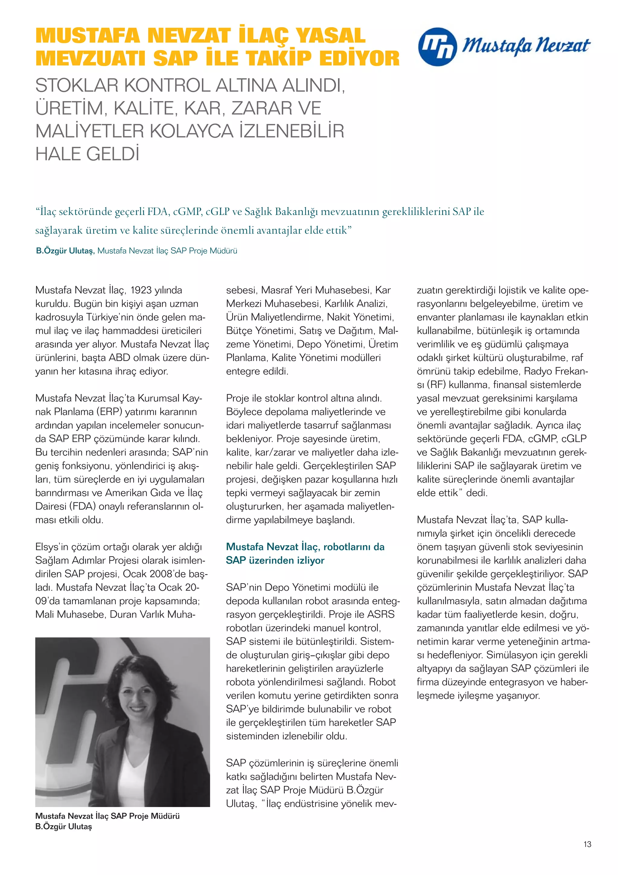 13
Mustafa Nevzat İlaç SAP Proje Müdürü
B.Özgür Ulutaş
MUSTAFA NEVZAT İLAÇ YASAL
MEVZUATI SAP İLE TAKİP EDİYOR
STOKLAR KONTROL ALTINA ALINDI,
ÜRETİM, KALİTE, KAR, ZARAR VE
MALİYETLER KOLAYCA İZLENEBİLİR
HALE GELDİ
“İlaç sektöründe geçerli FDA, cGMP, cGLP ve Sağlık Bakanlığı mevzuatının gerekliliklerini SAP ile
sağlayarak üretim ve kalite süreçlerinde önemli avantajlar elde ettik”
B.Özgür Ulutaş, Mustafa Nevzat İlaç SAP Proje Müdürü
Mustafa Nevzat İlaç, 1923 yılında
kuruldu. Bugün bin kişiyi aşan uzman
kadrosuyla Türkiye’nin önde gelen ma-
mul ilaç ve ilaç hammaddesi üreticileri
arasında yer alıyor. Mustafa Nevzat İlaç
ürünlerini, başta ABD olmak üzere dün-
yanın her kıtasına ihraç ediyor.
Mustafa Nevzat İlaç’ta Kurumsal Kay-
nak Planlama (ERP) yatırımı kararının
ardından yapılan incelemeler sonucun-
da SAP ERP çözümünde karar kılındı.
Bu tercihin nedenleri arasında; SAP’nin
geniş fonksiyonu, yönlendirici iş akış-
ları, tüm süreçlerde en iyi uygulamaları
barındırması ve Amerikan Gıda ve İlaç
Dairesi (FDA) onaylı referanslarının ol-
ması etkili oldu.
Elsys’in çözüm ortağı olarak yer aldığı
Sağlam Adımlar Projesi olarak isimlen-
dirilen SAP projesi, Ocak 2008’de baş-
ladı. Mustafa Nevzat İlaç’ta Ocak 20-
09’da tamamlanan proje kapsamında;
Mali Muhasebe, Duran Varlık Muha-
sebesi, Masraf Yeri Muhasebesi, Kar
Merkezi Muhasebesi, Karlılık Analizi,
Ürün Maliyetlendirme, Nakit Yönetimi,
Bütçe Yönetimi, Satış ve Dağıtım, Mal-
zeme Yönetimi, Depo Yönetimi, Üretim
Planlama, Kalite Yönetimi modülleri
entegre edildi.
Proje ile stoklar kontrol altına alındı.
Böylece depolama maliyetlerinde ve
idari maliyetlerde tasarruf sağlanması
bekleniyor. Proje sayesinde üretim,
kalite, kar/zarar ve maliyetler daha izle-
nebilir hale geldi. Gerçekleştirilen SAP
projesi, değişken pazar koşullarına hızlı
tepki vermeyi sağlayacak bir zemin
oluştururken, her aşamada maliyetlen-
dirme yapılabilmeye başlandı.
Mustafa Nevzat İlaç, robotlarını da
SAP üzerinden izliyor
SAP’nin Depo Yönetimi modülü ile
depoda kullanılan robot arasında enteg-
rasyon gerçekleştirildi. Proje ile ASRS
robotları üzerindeki manuel kontrol,
SAP sistemi ile bütünleştirildi. Sistem-
de oluşturulan giriş–çıkışlar gibi depo
hareketlerinin geliştirilen arayüzlerle
robota yönlendirilmesi sağlandı. Robot
verilen komutu yerine getirdikten sonra
SAP’ye bildirimde bulunabilir ve robot
ile gerçekleştirilen tüm hareketler SAP
sisteminden izlenebilir oldu.
SAP çözümlerinin iş süreçlerine önemli
katkı sağladığını belirten Mustafa Nev-
zat İlaç SAP Proje Müdürü B.Özgür
Ulutaş, “İlaç endüstrisine yönelik mev-
zuatın gerektirdiği lojistik ve kalite ope-
rasyonlarını belgeleyebilme, üretim ve
envanter planlaması ile kaynakları etkin
kullanabilme, bütünleşik iş ortamında
verimlilik ve eş güdümlü çalışmaya
odaklı şirket kültürü oluşturabilme, raf
ömrünü takip edebilme, Radyo Frekan-
sı (RF) kullanma, finansal sistemlerde
yasal mevzuat gereksinimi karşılama
ve yerelleştirebilme gibi konularda
önemli avantajlar sağladık. Ayrıca ilaç
sektöründe geçerli FDA, cGMP, cGLP
ve Sağlık Bakanlığı mevzuatının gerek-
liliklerini SAP ile sağlayarak üretim ve
kalite süreçlerinde önemli avantajlar
elde ettik” dedi.
Mustafa Nevzat İlaç’ta, SAP kulla-
nımıyla şirket için öncelikli derecede
önem taşıyan güvenli stok seviyesinin
korunabilmesi ile karlılık analizleri daha
güvenilir şekilde gerçekleştiriliyor. SAP
çözümlerinin Mustafa Nevzat İlaç’ta
kullanılmasıyla, satın almadan dağıtıma
kadar tüm faaliyetlerde kesin, doğru,
zamanında yanıtlar elde edilmesi ve yö-
netimin karar verme yeteneğinin artma-
sı hedefleniyor. Simülasyon için gerekli
altyapıyı da sağlayan SAP çözümleri ile
firma düzeyinde entegrasyon ve haber-
leşmede iyileşme yaşanıyor.
 