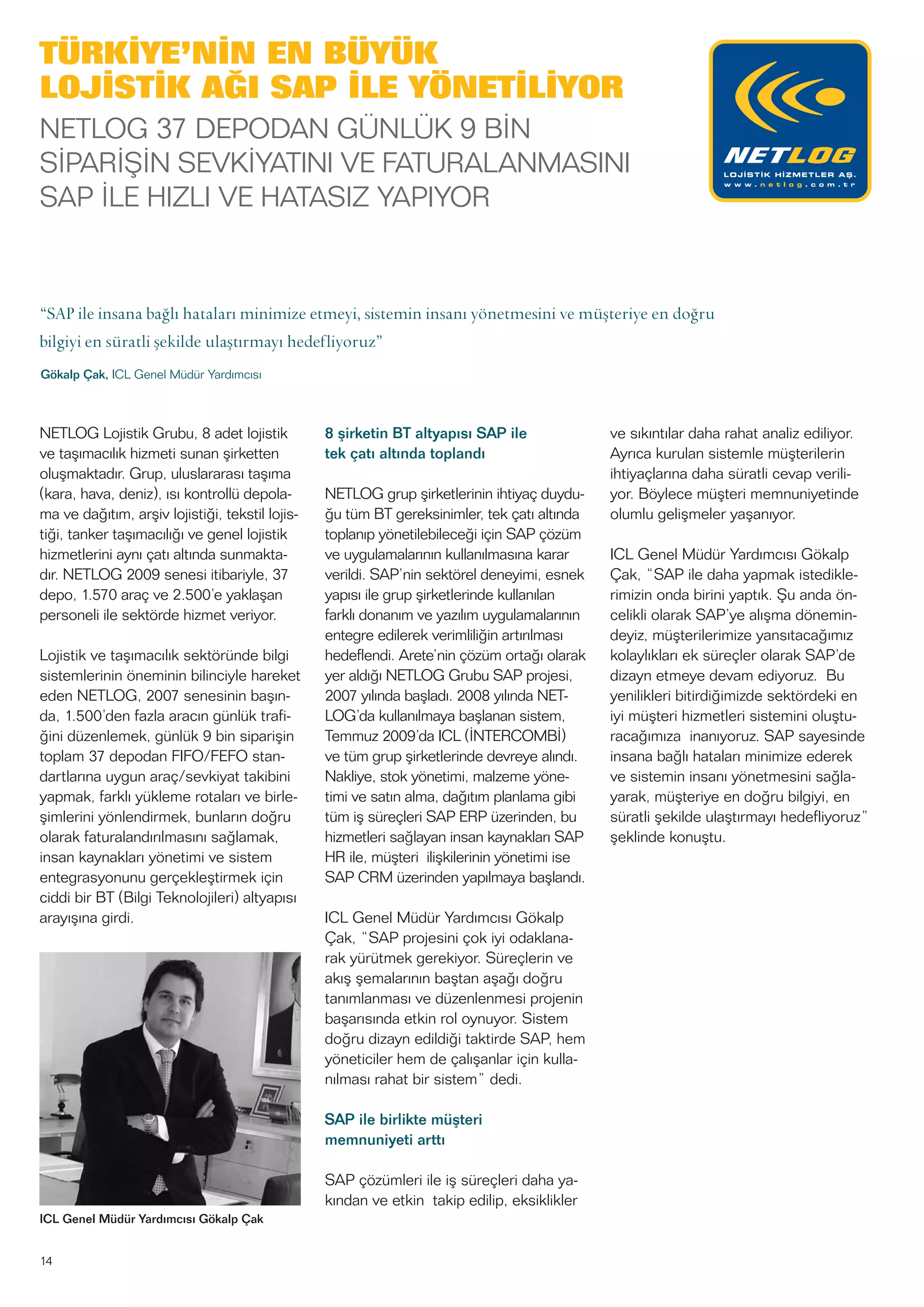 14
NETLOG Lojistik Grubu, 8 adet lojistik
ve taşımacılık hizmeti sunan şirketten
oluşmaktadır. Grup, uluslararası taşıma
(kara, hava, deniz), ısı kontrollü depola-
ma ve dağıtım, arşiv lojistiği, tekstil lojis-
tiği, tanker taşımacılığı ve genel lojistik
hizmetlerini aynı çatı altında sunmakta-
dır. NETLOG 2009 senesi itibariyle, 37
depo, 1.570 araç ve 2.500’e yaklaşan
personeli ile sektörde hizmet veriyor.
Lojistik ve taşımacılık sektöründe bilgi
sistemlerinin öneminin bilinciyle hareket
eden NETLOG, 2007 senesinin başın-
da, 1.500’den fazla aracın günlük trafi-
ğini düzenlemek, günlük 9 bin siparişin
toplam 37 depodan FIFO/FEFO stan-
dartlarına uygun araç/sevkiyat takibini
yapmak, farklı yükleme rotaları ve birle-
şimlerini yönlendirmek, bunların doğru
olarak faturalandırılmasını sağlamak,
insan kaynakları yönetimi ve sistem
entegrasyonunu gerçekleştirmek için
ciddi bir BT (Bilgi Teknolojileri) altyapısı
arayışına girdi.
8 şirketin BT altyapısı SAP ile
tek çatı altında toplandı
NETLOG grup şirketlerinin ihtiyaç duydu-
ğu tüm BT gereksinimler, tek çatı altında
toplanıp yönetilebileceği için SAP çözüm
ve uygulamalarının kullanılmasına karar
verildi. SAP’nin sektörel deneyimi, esnek
yapısı ile grup şirketlerinde kullanılan
farklı donanım ve yazılım uygulamalarının
entegre edilerek verimliliğin artırılması
hedeflendi. Arete’nin çözüm ortağı olarak
yer aldığı NETLOG Grubu SAP projesi,
2007 yılında başladı. 2008 yılında NET-
LOG’da kullanılmaya başlanan sistem,
Temmuz 2009’da ICL (İNTERCOMBİ)
ve tüm grup şirketlerinde devreye alındı.
Nakliye, stok yönetimi, malzeme yöne-
timi ve satın alma, dağıtım planlama gibi
tüm iş süreçleri SAP ERP üzerinden, bu
hizmetleri sağlayan insan kaynakları SAP
HR ile, müşteri ilişkilerinin yönetimi ise
SAP CRM üzerinden yapılmaya başlandı.
ICL Genel Müdür Yardımcısı Gökalp
Çak, “SAP projesini çok iyi odaklana-
rak yürütmek gerekiyor. Süreçlerin ve
akış şemalarının baştan aşağı doğru
tanımlanması ve düzenlenmesi projenin
başarısında etkin rol oynuyor. Sistem
doğru dizayn edildiği taktirde SAP, hem
yöneticiler hem de çalışanlar için kulla-
nılması rahat bir sistem” dedi.
SAP ile birlikte müşteri
memnuniyeti arttı
SAP çözümleri ile iş süreçleri daha ya-
kından ve etkin takip edilip, eksiklikler
ve sıkıntılar daha rahat analiz ediliyor.
Ayrıca kurulan sistemle müşterilerin
ihtiyaçlarına daha süratli cevap verili-
yor. Böylece müşteri memnuniyetinde
olumlu gelişmeler yaşanıyor.
ICL Genel Müdür Yardımcısı Gökalp
Çak, “SAP ile daha yapmak istedikle-
rimizin onda birini yaptık. Şu anda ön-
celikli olarak SAP’ye alışma dönemin-
deyiz, müşterilerimize yansıtacağımız
kolaylıkları ek süreçler olarak SAP’de
dizayn etmeye devam ediyoruz. Bu
yenilikleri bitirdiğimizde sektördeki en
iyi müşteri hizmetleri sistemini oluştu-
racağımıza inanıyoruz. SAP sayesinde
insana bağlı hataları minimize ederek
ve sistemin insanı yönetmesini sağla-
yarak, müşteriye en doğru bilgiyi, en
süratli şekilde ulaştırmayı hedefliyoruz”
şeklinde konuştu.
TÜRKİYE’NİN EN BÜYÜK
LOJİSTİK AĞI SAP İLE YÖNETİLİYOR
NETLOG 37 DEPODAN GÜNLÜK 9 BİN
SİPARİŞİN SEVKİYATINI VE FATURALANMASINI
SAP İLE HIZLI VE HATASIZ YAPIYOR
“SAP ile insana bağlı hataları minimize etmeyi, sistemin insanı yönetmesini ve müşteriye en doğru
bilgiyi en süratli şekilde ulaştırmayı hedefliyoruz”
Gökalp Çak, ICL Genel Müdür Yardımcısı
ICL Genel Müdür Yardımcısı Gökalp Çak
 