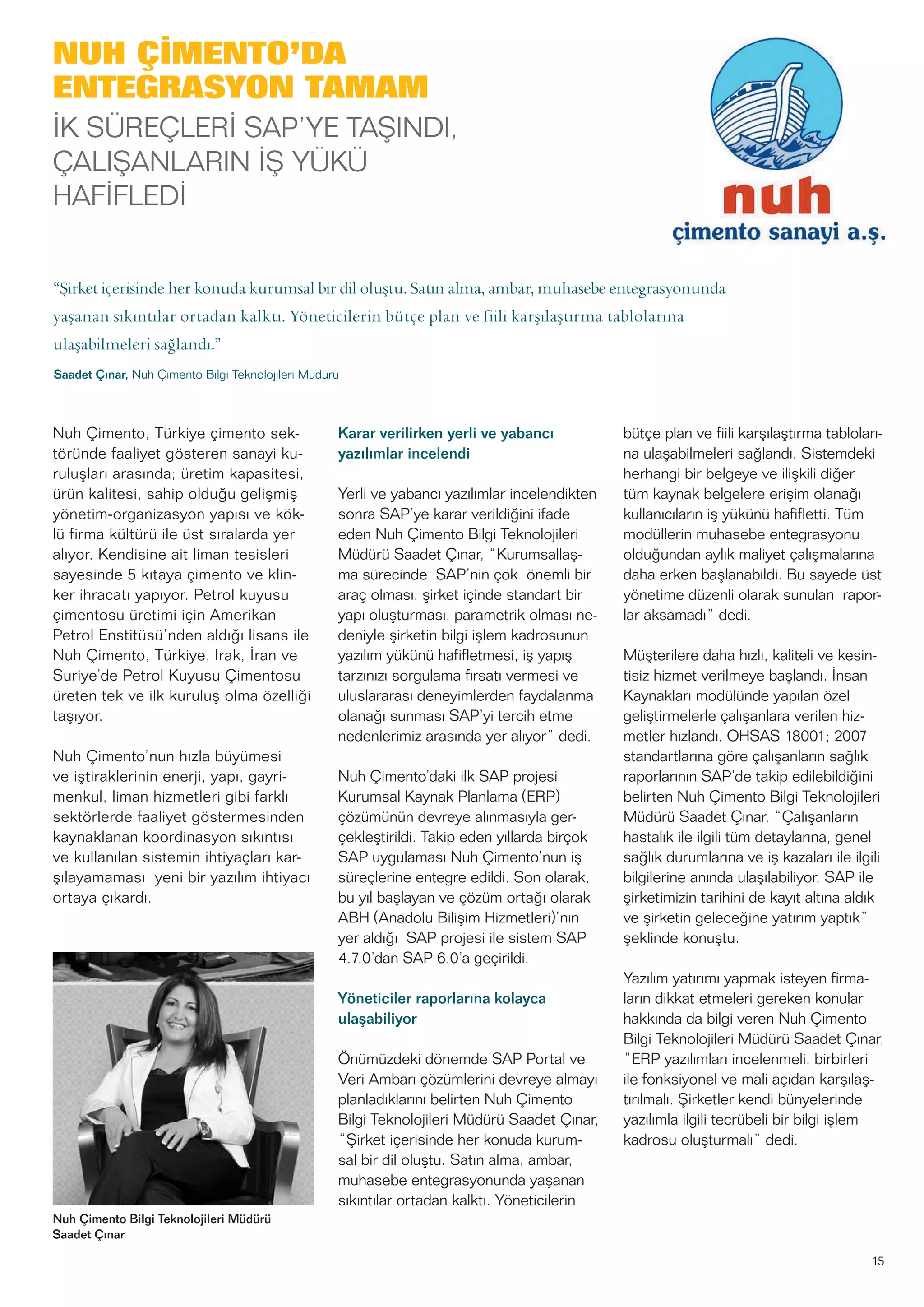 15
Nuh Çimento, Türkiye çimento sek-
töründe faaliyet gösteren sanayi ku-
ruluşları arasında; üretim kapasitesi,
ürün kalitesi, sahip olduğu gelişmiş
yönetim-organizasyon yapısı ve kök-
lü firma kültürü ile üst sıralarda yer
alıyor. Kendisine ait liman tesisleri
sayesinde 5 kıtaya çimento ve klin-
ker ihracatı yapıyor. Petrol kuyusu
çimentosu üretimi için Amerikan
Petrol Enstitüsü’nden aldığı lisans ile
Nuh Çimento, Türkiye, Irak, İran ve
Suriye’de Petrol Kuyusu Çimentosu
üreten tek ve ilk kuruluş olma özelliği
taşıyor.
Nuh Çimento’nun hızla büyümesi
ve iştiraklerinin enerji, yapı, gayri-
menkul, liman hizmetleri gibi farklı
sektörlerde faaliyet göstermesinden
kaynaklanan koordinasyon sıkıntısı
ve kullanılan sistemin ihtiyaçları kar-
şılayamaması yeni bir yazılım ihtiyacı
ortaya çıkardı.
Karar verilirken yerli ve yabancı
yazılımlar incelendi
Yerli ve yabancı yazılımlar incelendikten
sonra SAP’ye karar verildiğini ifade
eden Nuh Çimento Bilgi Teknolojileri
Müdürü Saadet Çınar, “Kurumsallaş-
ma sürecinde SAP’nin çok önemli bir
araç olması, şirket içinde standart bir
yapı oluşturması, parametrik olması ne-
deniyle şirketin bilgi işlem kadrosunun
yazılım yükünü hafifletmesi, iş yapış
tarzınızı sorgulama fırsatı vermesi ve
uluslararası deneyimlerden faydalanma
olanağı sunması SAP’yi tercih etme
nedenlerimiz arasında yer alıyor” dedi.
Nuh Çimento’daki ilk SAP projesi
Kurumsal Kaynak Planlama (ERP)
çözümünün devreye alınmasıyla ger-
çekleştirildi. Takip eden yıllarda birçok
SAP uygulaması Nuh Çimento’nun iş
süreçlerine entegre edildi. Son olarak,
bu yıl başlayan ve çözüm ortağı olarak
ABH (Anadolu Bilişim Hizmetleri)’nın
yer aldığı SAP projesi ile sistem SAP
4.7.0’dan SAP 6.0’a geçirildi.
Yöneticiler raporlarına kolayca
ulaşabiliyor
Önümüzdeki dönemde SAP Portal ve
Veri Ambarı çözümlerini devreye almayı
planladıklarını belirten Nuh Çimento
Bilgi Teknolojileri Müdürü Saadet Çınar,
“Şirket içerisinde her konuda kurum-
sal bir dil oluştu. Satın alma, ambar,
muhasebe entegrasyonunda yaşanan
sıkıntılar ortadan kalktı. Yöneticilerin
bütçe plan ve fiili karşılaştırma tabloları-
na ulaşabilmeleri sağlandı. Sistemdeki
herhangi bir belgeye ve ilişkili diğer
tüm kaynak belgelere erişim olanağı
kullanıcıların iş yükünü hafifletti. Tüm
modüllerin muhasebe entegrasyonu
olduğundan aylık maliyet çalışmalarına
daha erken başlanabildi. Bu sayede üst
yönetime düzenli olarak sunulan rapor-
lar aksamadı” dedi.
Müşterilere daha hızlı, kaliteli ve kesin-
tisiz hizmet verilmeye başlandı. İnsan
Kaynakları modülünde yapılan özel
geliştirmelerle çalışanlara verilen hiz-
metler hızlandı. OHSAS 18001; 2007
standartlarına göre çalışanların sağlık
raporlarının SAP’de takip edilebildiğini
belirten Nuh Çimento Bilgi Teknolojileri
Müdürü Saadet Çınar, “Çalışanların
hastalık ile ilgili tüm detaylarına, genel
sağlık durumlarına ve iş kazaları ile ilgili
bilgilerine anında ulaşılabiliyor. SAP ile
şirketimizin tarihini de kayıt altına aldık
ve şirketin geleceğine yatırım yaptık”
şeklinde konuştu.
Yazılım yatırımı yapmak isteyen firma-
ların dikkat etmeleri gereken konular
hakkında da bilgi veren Nuh Çimento
Bilgi Teknolojileri Müdürü Saadet Çınar,
“ERP yazılımları incelenmeli, birbirleri
ile fonksiyonel ve mali açıdan karşılaş-
tırılmalı. Şirketler kendi bünyelerinde
yazılımla ilgili tecrübeli bir bilgi işlem
kadrosu oluşturmalı” dedi.
Nuh Çimento Bilgi Teknolojileri Müdürü
Saadet Çınar
NUH ÇİMENTO’DA
ENTEGRASYON TAMAM
İK SÜREÇLERİ SAP’YE TAŞINDI,
ÇALIŞANLARIN İŞ YÜKÜ
HAFİFLEDİ
“Şirket içerisinde her konuda kurumsal bir dil oluştu. Satın alma, ambar, muhasebe entegrasyonunda
yaşanan sıkıntılar ortadan kalktı. Yöneticilerin bütçe plan ve fiili karşılaştırma tablolarına
ulaşabilmeleri sağlandı.”
Saadet Çınar, Nuh Çimento Bilgi Teknolojileri Müdürü
 