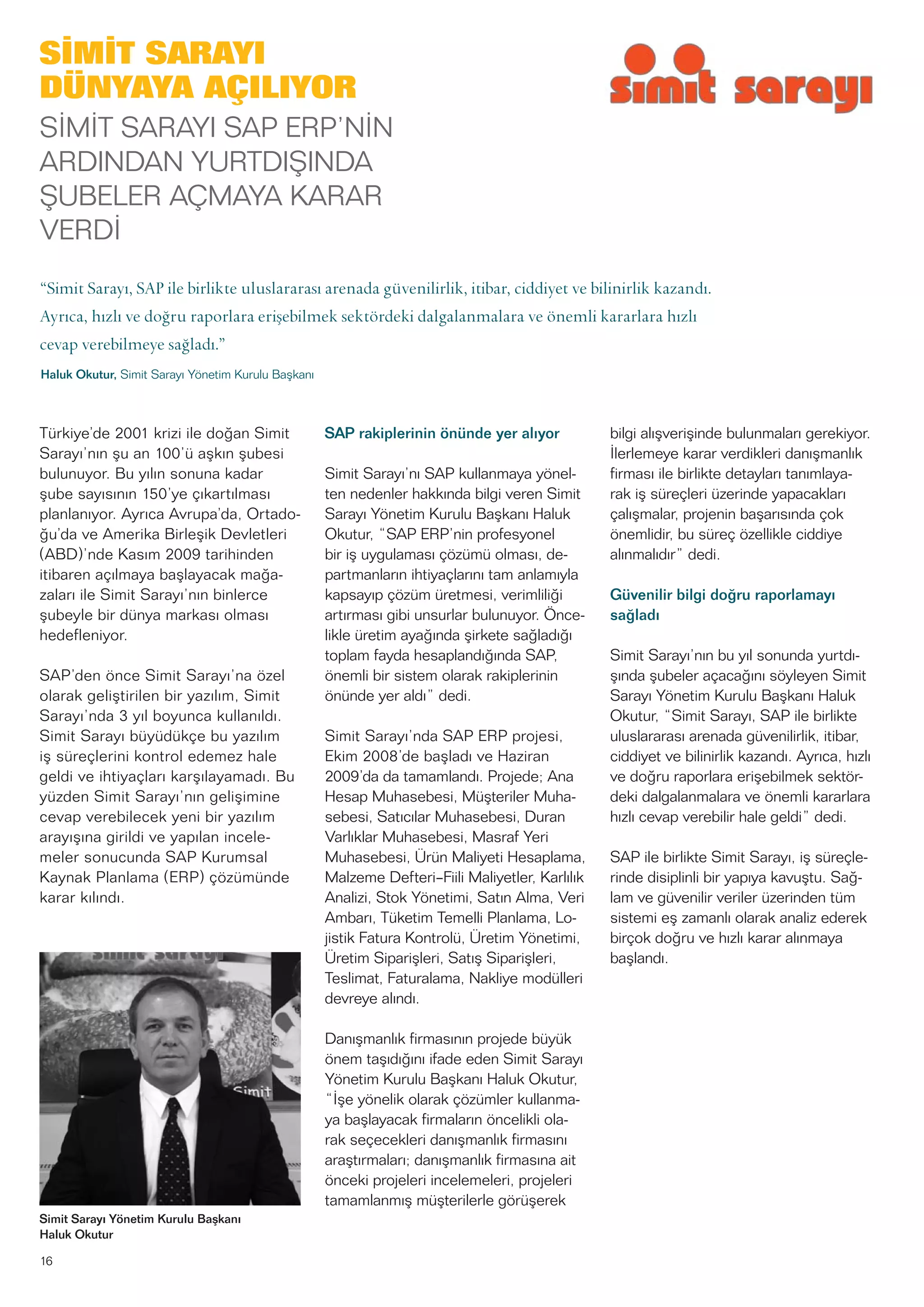 16
Türkiye’de 2001 krizi ile doğan Simit
Sarayı’nın şu an 100’ü aşkın şubesi
bulunuyor. Bu yılın sonuna kadar
şube sayısının 150’ye çıkartılması
planlanıyor. Ayrıca Avrupa’da, Ortado-
ğu’da ve Amerika Birleşik Devletleri
(ABD)’nde Kasım 2009 tarihinden
itibaren açılmaya başlayacak mağa-
zaları ile Simit Sarayı’nın binlerce
şubeyle bir dünya markası olması
hedefleniyor.
SAP’den önce Simit Sarayı’na özel
olarak geliştirilen bir yazılım, Simit
Sarayı’nda 3 yıl boyunca kullanıldı.
Simit Sarayı büyüdükçe bu yazılım
iş süreçlerini kontrol edemez hale
geldi ve ihtiyaçları karşılayamadı. Bu
yüzden Simit Sarayı’nın gelişimine
cevap verebilecek yeni bir yazılım
arayışına girildi ve yapılan incele-
meler sonucunda SAP Kurumsal
Kaynak Planlama (ERP) çözümünde
karar kılındı.
SAP rakiplerinin önünde yer alıyor
Simit Sarayı’nı SAP kullanmaya yönel-
ten nedenler hakkında bilgi veren Simit
Sarayı Yönetim Kurulu Başkanı Haluk
Okutur, “SAP ERP’nin profesyonel
bir iş uygulaması çözümü olması, de-
partmanların ihtiyaçlarını tam anlamıyla
kapsayıp çözüm üretmesi, verimliliği
artırması gibi unsurlar bulunuyor. Önce-
likle üretim ayağında şirkete sağladığı
toplam fayda hesaplandığında SAP,
önemli bir sistem olarak rakiplerinin
önünde yer aldı” dedi.
Simit Sarayı’nda SAP ERP projesi,
Ekim 2008’de başladı ve Haziran
2009’da da tamamlandı. Projede; Ana
Hesap Muhasebesi, Müşteriler Muha-
sebesi, Satıcılar Muhasebesi, Duran
Varlıklar Muhasebesi, Masraf Yeri
Muhasebesi, Ürün Maliyeti Hesaplama,
Malzeme Defteri–Fiili Maliyetler, Karlılık
Analizi, Stok Yönetimi, Satın Alma, Veri
Ambarı, Tüketim Temelli Planlama, Lo-
jistik Fatura Kontrolü, Üretim Yönetimi,
Üretim Siparişleri, Satış Siparişleri,
Teslimat, Faturalama, Nakliye modülleri
devreye alındı.
Danışmanlık firmasının projede büyük
önem taşıdığını ifade eden Simit Sarayı
Yönetim Kurulu Başkanı Haluk Okutur,
“İşe yönelik olarak çözümler kullanma-
ya başlayacak firmaların öncelikli ola-
rak seçecekleri danışmanlık firmasını
araştırmaları; danışmanlık firmasına ait
önceki projeleri incelemeleri, projeleri
tamamlanmış müşterilerle görüşerek
bilgi alışverişinde bulunmaları gerekiyor.
İlerlemeye karar verdikleri danışmanlık
firması ile birlikte detayları tanımlaya-
rak iş süreçleri üzerinde yapacakları
çalışmalar, projenin başarısında çok
önemlidir, bu süreç özellikle ciddiye
alınmalıdır” dedi.
Güvenilir bilgi doğru raporlamayı
sağladı
Simit Sarayı’nın bu yıl sonunda yurtdı-
şında şubeler açacağını söyleyen Simit
Sarayı Yönetim Kurulu Başkanı Haluk
Okutur, “Simit Sarayı, SAP ile birlikte
uluslararası arenada güvenilirlik, itibar,
ciddiyet ve bilinirlik kazandı. Ayrıca, hızlı
ve doğru raporlara erişebilmek sektör-
deki dalgalanmalara ve önemli kararlara
hızlı cevap verebilir hale geldi” dedi.
SAP ile birlikte Simit Sarayı, iş süreçle-
rinde disiplinli bir yapıya kavuştu. Sağ-
lam ve güvenilir veriler üzerinden tüm
sistemi eş zamanlı olarak analiz ederek
birçok doğru ve hızlı karar alınmaya
başlandı.
Simit Sarayı Yönetim Kurulu Başkanı
Haluk Okutur
SİMİT SARAYI
DÜNYAYA AÇILIYOR
SİMİT SARAYI SAP ERP’NİN
ARDINDAN YURTDIŞINDA
ŞUBELER AÇMAYA KARAR
VERDİ
“Simit Sarayı, SAP ile birlikte uluslararası arenada güvenilirlik, itibar, ciddiyet ve bilinirlik kazandı.
Ayrıca, hızlı ve doğru raporlara erişebilmek sektördeki dalgalanmalara ve önemli kararlara hızlı
cevap verebilmeye sağladı.”
Haluk Okutur, Simit Sarayı Yönetim Kurulu Başkanı
 