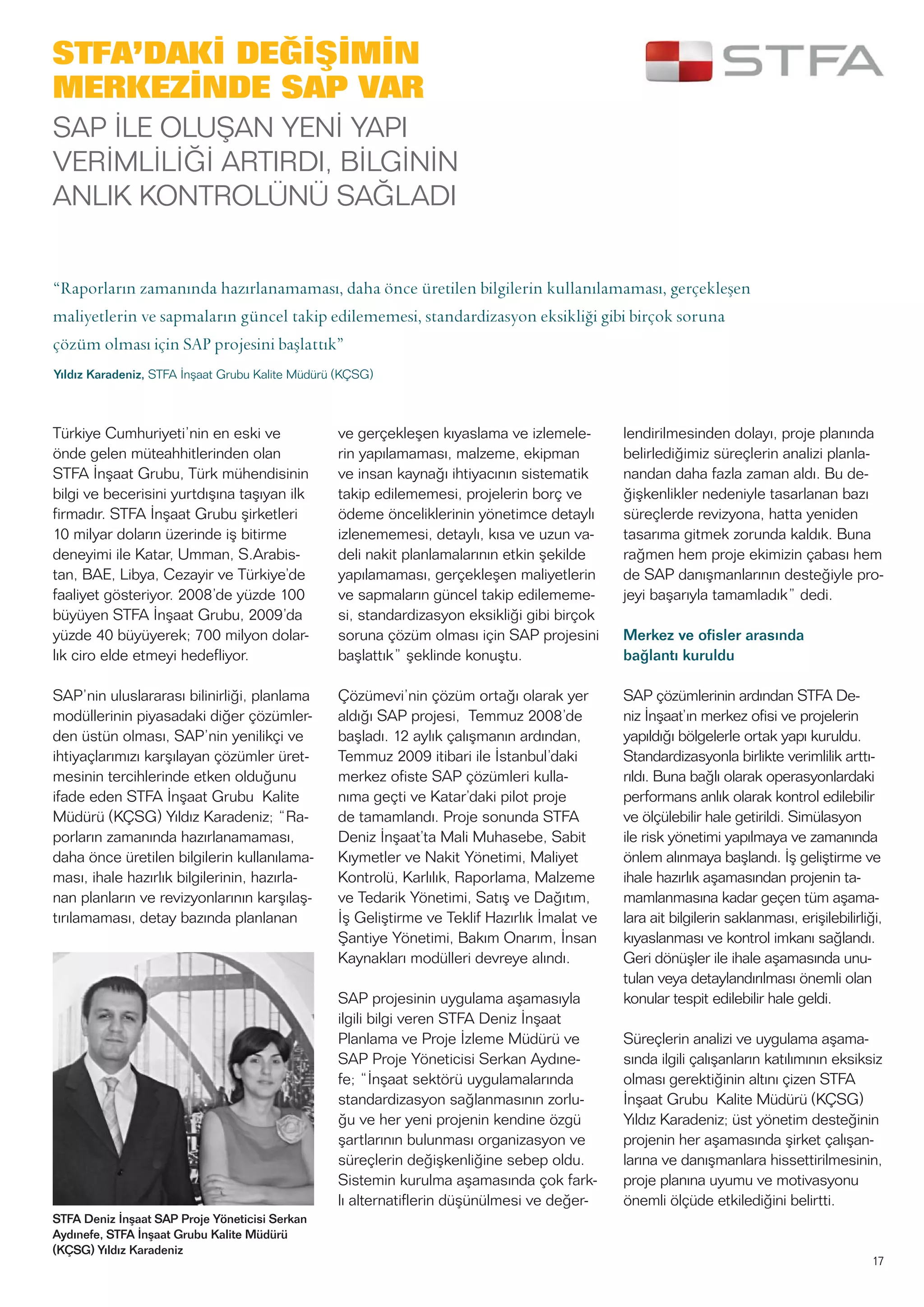 17
Türkiye Cumhuriyeti’nin en eski ve
önde gelen müteahhitlerinden olan
STFA İnşaat Grubu, Türk mühendisinin
bilgi ve becerisini yurtdışına taşıyan ilk
firmadır. STFA İnşaat Grubu şirketleri
10 milyar doların üzerinde iş bitirme
deneyimi ile Katar, Umman, S.Arabis-
tan, BAE, Libya, Cezayir ve Türkiye’de
faaliyet gösteriyor. 2008’de yüzde 100
büyüyen STFA İnşaat Grubu, 2009’da
yüzde 40 büyüyerek; 700 milyon dolar-
lık ciro elde etmeyi hedefliyor.
SAP’nin uluslararası bilinirliği, planlama
modüllerinin piyasadaki diğer çözümler-
den üstün olması, SAP’nin yenilikçi ve
ihtiyaçlarımızı karşılayan çözümler üret-
mesinin tercihlerinde etken olduğunu
ifade eden STFA İnşaat Grubu Kalite
Müdürü (KÇSG) Yıldız Karadeniz; “Ra-
porların zamanında hazırlanamaması,
daha önce üretilen bilgilerin kullanılama-
ması, ihale hazırlık bilgilerinin, hazırla-
nan planların ve revizyonlarının karşılaş-
tırılamaması, detay bazında planlanan
ve gerçekleşen kıyaslama ve izlemele-
rin yapılamaması, malzeme, ekipman
ve insan kaynağı ihtiyacının sistematik
takip edilememesi, projelerin borç ve
ödeme önceliklerinin yönetimce detaylı
izlenememesi, detaylı, kısa ve uzun va-
deli nakit planlamalarının etkin şekilde
yapılamaması, gerçekleşen maliyetlerin
ve sapmaların güncel takip edilememe-
si, standardizasyon eksikliği gibi birçok
soruna çözüm olması için SAP projesini
başlattık” şeklinde konuştu.
Çözümevi’nin çözüm ortağı olarak yer
aldığı SAP projesi, Temmuz 2008’de
başladı. 12 aylık çalışmanın ardından,
Temmuz 2009 itibari ile İstanbul’daki
merkez ofiste SAP çözümleri kulla-
nıma geçti ve Katar’daki pilot proje
de tamamlandı. Proje sonunda STFA
Deniz İnşaat’ta Mali Muhasebe, Sabit
Kıymetler ve Nakit Yönetimi, Maliyet
Kontrolü, Karlılık, Raporlama, Malzeme
ve Tedarik Yönetimi, Satış ve Dağıtım,
İş Geliştirme ve Teklif Hazırlık İmalat ve
Şantiye Yönetimi, Bakım Onarım, İnsan
Kaynakları modülleri devreye alındı.
SAP projesinin uygulama aşamasıyla
ilgili bilgi veren STFA Deniz İnşaat
Planlama ve Proje İzleme Müdürü ve
SAP Proje Yöneticisi Serkan Aydıne-
fe; “İnşaat sektörü uygulamalarında
standardizasyon sağlanmasının zorlu-
ğu ve her yeni projenin kendine özgü
şartlarının bulunması organizasyon ve
süreçlerin değişkenliğine sebep oldu.
Sistemin kurulma aşamasında çok fark-
lı alternatiflerin düşünülmesi ve değer-
lendirilmesinden dolayı, proje planında
belirlediğimiz süreçlerin analizi planla-
nandan daha fazla zaman aldı. Bu de-
ğişkenlikler nedeniyle tasarlanan bazı
süreçlerde revizyona, hatta yeniden
tasarıma gitmek zorunda kaldık. Buna
rağmen hem proje ekimizin çabası hem
de SAP danışmanlarının desteğiyle pro-
jeyi başarıyla tamamladık” dedi.
Merkez ve ofisler arasında
bağlantı kuruldu
SAP çözümlerinin ardından STFA De-
niz İnşaat’ın merkez ofisi ve projelerin
yapıldığı bölgelerle ortak yapı kuruldu.
Standardizasyonla birlikte verimlilik arttı-
rıldı. Buna bağlı olarak operasyonlardaki
performans anlık olarak kontrol edilebilir
ve ölçülebilir hale getirildi. Simülasyon
ile risk yönetimi yapılmaya ve zamanında
önlem alınmaya başlandı. İş geliştirme ve
ihale hazırlık aşamasından projenin ta-
mamlanmasına kadar geçen tüm aşama-
lara ait bilgilerin saklanması, erişilebilirliği,
kıyaslanması ve kontrol imkanı sağlandı.
Geri dönüşler ile ihale aşamasında unu-
tulan veya detaylandırılması önemli olan
konular tespit edilebilir hale geldi.
Süreçlerin analizi ve uygulama aşama-
sında ilgili çalışanların katılımının eksiksiz
olması gerektiğinin altını çizen STFA
İnşaat Grubu Kalite Müdürü (KÇSG)
Yıldız Karadeniz; üst yönetim desteğinin
projenin her aşamasında şirket çalışan-
larına ve danışmanlara hissettirilmesinin,
proje planına uyumu ve motivasyonu
önemli ölçüde etkilediğini belirtti.
STFA Deniz İnşaat SAP Proje Yöneticisi Serkan
Aydınefe, STFA İnşaat Grubu Kalite Müdürü
(KÇSG) Yıldız Karadeniz
STFA’DAKİ DEĞİŞİMİN
MERKEZİNDE SAP VAR
SAP İLE OLUŞAN YENİ YAPI
VERİMLİLİĞİ ARTIRDI, BİLGİNİN
ANLIK KONTROLÜNÜ SAĞLADI
“Raporların zamanında hazırlanamaması, daha önce üretilen bilgilerin kullanılamaması, gerçekleşen
maliyetlerin ve sapmaların güncel takip edilememesi, standardizasyon eksikliği gibi birçok soruna
çözüm olması için SAP projesini başlattık”
Yıldız Karadeniz, STFA İnşaat Grubu Kalite Müdürü (KÇSG)
 