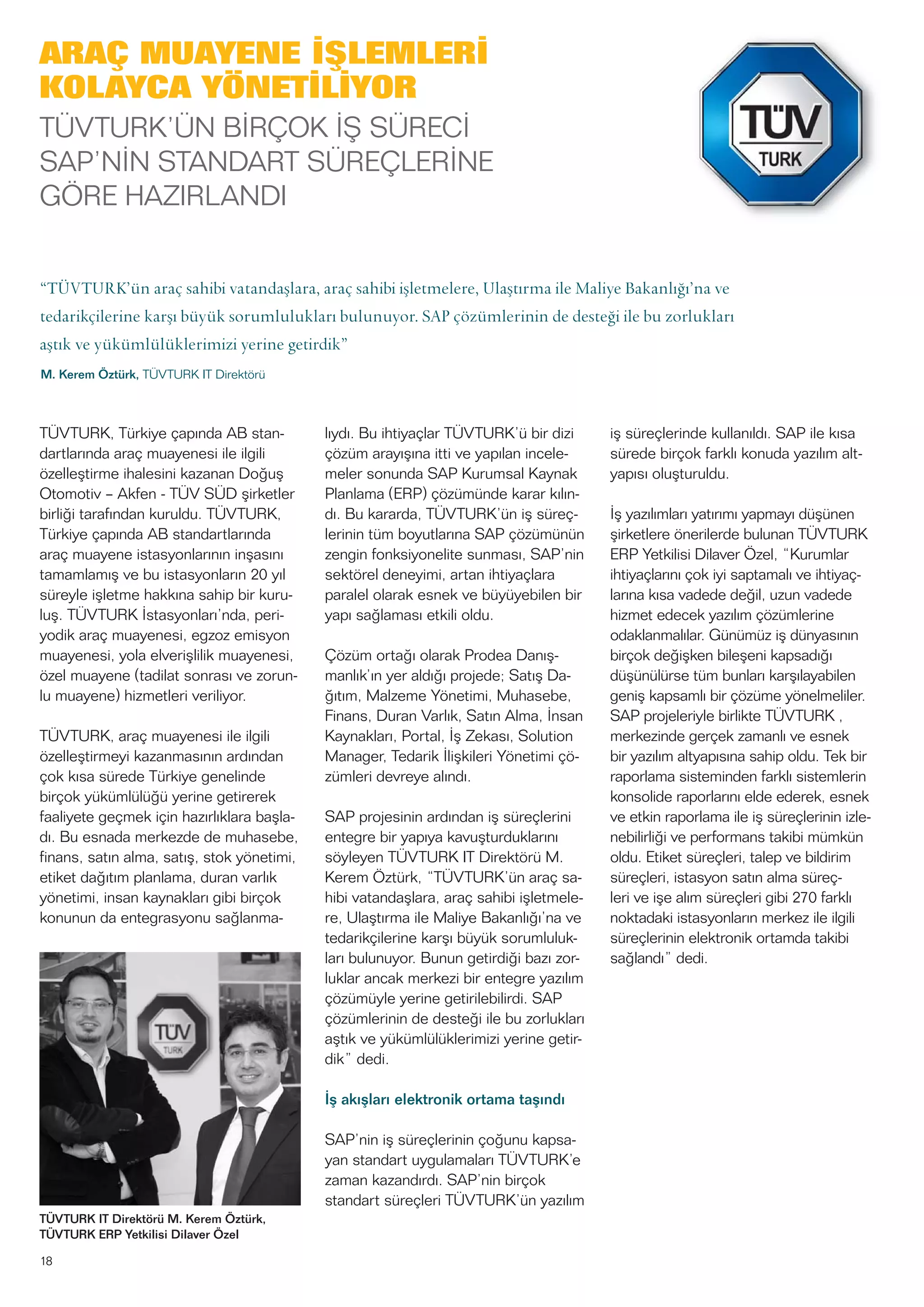 18
TÜVTURK, Türkiye çapında AB stan-
dartlarında araç muayenesi ile ilgili
özelleştirme ihalesini kazanan Doğuş
Otomotiv – Akfen - TÜV SÜD şirketler
birliği tarafından kuruldu. TÜVTURK,
Türkiye çapında AB standartlarında
araç muayene istasyonlarının inşasını
tamamlamış ve bu istasyonların 20 yıl
süreyle işletme hakkına sahip bir kuru-
luş. TÜVTURK İstasyonları’nda, peri-
yodik araç muayenesi, egzoz emisyon
muayenesi, yola elverişlilik muayenesi,
özel muayene (tadilat sonrası ve zorun-
lu muayene) hizmetleri veriliyor.
TÜVTURK, araç muayenesi ile ilgili
özelleştirmeyi kazanmasının ardından
çok kısa sürede Türkiye genelinde
birçok yükümlülüğü yerine getirerek
faaliyete geçmek için hazırlıklara başla-
dı. Bu esnada merkezde de muhasebe,
finans, satın alma, satış, stok yönetimi,
etiket dağıtım planlama, duran varlık
yönetimi, insan kaynakları gibi birçok
konunun da entegrasyonu sağlanma-
lıydı. Bu ihtiyaçlar TÜVTURK’ü bir dizi
çözüm arayışına itti ve yapılan incele-
meler sonunda SAP Kurumsal Kaynak
Planlama (ERP) çözümünde karar kılın-
dı. Bu kararda, TÜVTURK’ün iş süreç-
lerinin tüm boyutlarına SAP çözümünün
zengin fonksiyonelite sunması, SAP’nin
sektörel deneyimi, artan ihtiyaçlara
paralel olarak esnek ve büyüyebilen bir
yapı sağlaması etkili oldu.
Çözüm ortağı olarak Prodea Danış-
manlık’ın yer aldığı projede; Satış Da-
ğıtım, Malzeme Yönetimi, Muhasebe,
Finans, Duran Varlık, Satın Alma, İnsan
Kaynakları, Portal, İş Zekası, Solution
Manager, Tedarik İlişkileri Yönetimi çö-
zümleri devreye alındı.
SAP projesinin ardından iş süreçlerini
entegre bir yapıya kavuşturduklarını
söyleyen TÜVTURK IT Direktörü M.
Kerem Öztürk, “TÜVTURK’ün araç sa-
hibi vatandaşlara, araç sahibi işletmele-
re, Ulaştırma ile Maliye Bakanlığı’na ve
tedarikçilerine karşı büyük sorumluluk-
ları bulunuyor. Bunun getirdiği bazı zor-
luklar ancak merkezi bir entegre yazılım
çözümüyle yerine getirilebilirdi. SAP
çözümlerinin de desteği ile bu zorlukları
aştık ve yükümlülüklerimizi yerine getir-
dik” dedi.
İş akışları elektronik ortama taşındı
SAP’nin iş süreçlerinin çoğunu kapsa-
yan standart uygulamaları TÜVTURK’e
zaman kazandırdı. SAP’nin birçok
standart süreçleri TÜVTURK’ün yazılım
iş süreçlerinde kullanıldı. SAP ile kısa
sürede birçok farklı konuda yazılım alt-
yapısı oluşturuldu.
İş yazılımları yatırımı yapmayı düşünen
şirketlere önerilerde bulunan TÜVTURK
ERP Yetkilisi Dilaver Özel, “Kurumlar
ihtiyaçlarını çok iyi saptamalı ve ihtiyaç-
larına kısa vadede değil, uzun vadede
hizmet edecek yazılım çözümlerine
odaklanmalılar. Günümüz iş dünyasının
birçok değişken bileşeni kapsadığı
düşünülürse tüm bunları karşılayabilen
geniş kapsamlı bir çözüme yönelmeliler.
SAP projeleriyle birlikte TÜVTURK ,
merkezinde gerçek zamanlı ve esnek
bir yazılım altyapısına sahip oldu. Tek bir
raporlama sisteminden farklı sistemlerin
konsolide raporlarını elde ederek, esnek
ve etkin raporlama ile iş süreçlerinin izle-
nebilirliği ve performans takibi mümkün
oldu. Etiket süreçleri, talep ve bildirim
süreçleri, istasyon satın alma süreç-
leri ve işe alım süreçleri gibi 270 farklı
noktadaki istasyonların merkez ile ilgili
süreçlerinin elektronik ortamda takibi
sağlandı” dedi.
TÜVTURK IT Direktörü M. Kerem Öztürk,
TÜVTURK ERP Yetkilisi Dilaver Özel
ARAÇ MUAYENE İŞLEMLERİ
KOLAYCA YÖNETİLİYOR
TÜVTURK’ÜN BİRÇOK İŞ SÜRECİ
SAP’NİN STANDART SÜREÇLERİNE
GÖRE HAZIRLANDI
“TÜVTURK’ün araç sahibi vatandaşlara, araç sahibi işletmelere, Ulaştırma ile Maliye Bakanlığı’na ve
tedarikçilerine karşı büyük sorumlulukları bulunuyor. SAP çözümlerinin de desteği ile bu zorlukları
aştık ve yükümlülüklerimizi yerine getirdik”
M. Kerem Öztürk, TÜVTURK IT Direktörü
 
