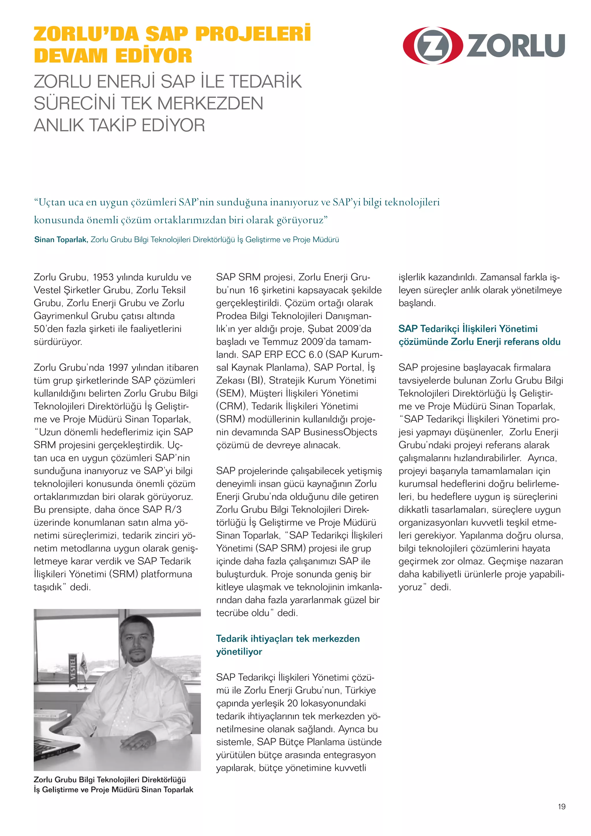 19
Zorlu Grubu, 1953 yılında kuruldu ve
Vestel Şirketler Grubu, Zorlu Teksil
Grubu, Zorlu Enerji Grubu ve Zorlu
Gayrimenkul Grubu çatısı altında
50’den fazla şirketi ile faaliyetlerini
sürdürüyor.
Zorlu Grubu’nda 1997 yılından itibaren
tüm grup şirketlerinde SAP çözümleri
kullanıldığını belirten Zorlu Grubu Bilgi
Teknolojileri Direktörlüğü İş Geliştir-
me ve Proje Müdürü Sinan Toparlak,
“Uzun dönemli hedeflerimiz için SAP
SRM projesini gerçekleştirdik. Uç-
tan uca en uygun çözümleri SAP’nin
sunduğuna inanıyoruz ve SAP’yi bilgi
teknolojileri konusunda önemli çözüm
ortaklarımızdan biri olarak görüyoruz.
Bu prensipte, daha önce SAP R/3
üzerinde konumlanan satın alma yö-
netimi süreçlerimizi, tedarik zinciri yö-
netim metodlarına uygun olarak geniş-
letmeye karar verdik ve SAP Tedarik
İlişkileri Yönetimi (SRM) platformuna
taşıdık” dedi.
SAP SRM projesi, Zorlu Enerji Gru-
bu’nun 16 şirketini kapsayacak şekilde
gerçekleştirildi. Çözüm ortağı olarak
Prodea Bilgi Teknolojileri Danışman-
lık’ın yer aldığı proje, Şubat 2009’da
başladı ve Temmuz 2009’da tamam-
landı. SAP ERP ECC 6.0 (SAP Kurum-
sal Kaynak Planlama), SAP Portal, İş
Zekası (BI), Stratejik Kurum Yönetimi
(SEM), Müşteri İlişkileri Yönetimi
(CRM), Tedarik İlişkileri Yönetimi
(SRM) modüllerinin kullanıldığı proje-
nin devamında SAP BusinessObjects
çözümü de devreye alınacak.
SAP projelerinde çalışabilecek yetişmiş
deneyimli insan gücü kaynağının Zorlu
Enerji Grubu’nda olduğunu dile getiren
Zorlu Grubu Bilgi Teknolojileri Direk-
törlüğü İş Geliştirme ve Proje Müdürü
Sinan Toparlak, “SAP Tedarikçi İlişkileri
Yönetimi (SAP SRM) projesi ile grup
içinde daha fazla çalışanımızı SAP ile
buluşturduk. Proje sonunda geniş bir
kitleye ulaşmak ve teknolojinin imkanla-
rından daha fazla yararlanmak güzel bir
tecrübe oldu” dedi.
Tedarik ihtiyaçları tek merkezden
yönetiliyor
SAP Tedarikçi İlişkileri Yönetimi çözü-
mü ile Zorlu Enerji Grubu’nun, Türkiye
çapında yerleşik 20 lokasyonundaki
tedarik ihtiyaçlarının tek merkezden yö-
netilmesine olanak sağlandı. Ayrıca bu
sistemle, SAP Bütçe Planlama üstünde
yürütülen bütçe arasında entegrasyon
yapılarak, bütçe yönetimine kuvvetli
işlerlik kazandırıldı. Zamansal farkla iş-
leyen süreçler anlık olarak yönetilmeye
başlandı.
SAP Tedarikçi İlişkileri Yönetimi
çözümünde Zorlu Enerji referans oldu
SAP projesine başlayacak firmalara
tavsiyelerde bulunan Zorlu Grubu Bilgi
Teknolojileri Direktörlüğü İş Geliştir-
me ve Proje Müdürü Sinan Toparlak,
“SAP Tedarikçi İlişkileri Yönetimi pro-
jesi yapmayı düşünenler, Zorlu Enerji
Grubu’ndaki projeyi referans alarak
çalışmalarını hızlandırabilirler. Ayrıca,
projeyi başarıyla tamamlamaları için
kurumsal hedeflerini doğru belirleme-
leri, bu hedeflere uygun iş süreçlerini
dikkatli tasarlamaları, süreçlere uygun
organizasyonları kuvvetli teşkil etme-
leri gerekiyor. Yapılanma doğru olursa,
bilgi teknolojileri çözümlerini hayata
geçirmek zor olmaz. Geçmişe nazaran
daha kabiliyetli ürünlerle proje yapabili-
yoruz” dedi.
Zorlu Grubu Bilgi Teknolojileri Direktörlüğü
İş Geliştirme ve Proje Müdürü Sinan Toparlak
ZORLU’DA SAP PROJELERİ
DEVAM EDİYOR
ZORLU ENERJİ SAP İLE TEDARİK
SÜRECİNİ TEK MERKEZDEN
ANLIK TAKİP EDİYOR
“Uçtan uca en uygun çözümleri SAP’nin sunduğuna inanıyoruz ve SAP’yi bilgi teknolojileri
konusunda önemli çözüm ortaklarımızdan biri olarak görüyoruz”
Sinan Toparlak, Zorlu Grubu Bilgi Teknolojileri Direktörlüğü İş Geliştirme ve Proje Müdürü
 