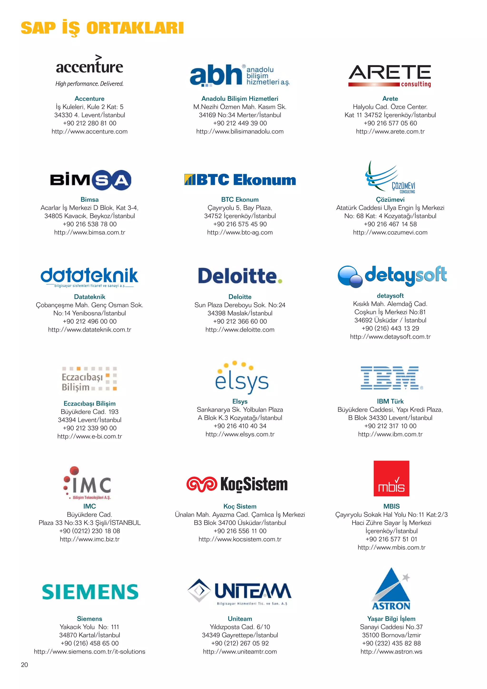 20
SAP İŞ ORTAKLARI
Accenture
İş Kuleleri, Kule 2 Kat: 5
34330 4. Levent/İstanbul
+90 212 280 81 00
http://www.accenture.com
Anadolu Bilişim Hizmetleri
M.Nezihi Özmen Mah. Kasım Sk.
34169 No:34 Merter/İstanbul
+90 212 449 39 00
http://www.bilisimanadolu.com
Arete
Halyolu Cad. Özce Center.
Kat 11 34752 İçerenköy/İstanbul
+90 216 577 05 60
http://www.arete.com.tr
Eczacıbaşı Bilişim
Büyükdere Cad. 193
34394 Levent/İstanbul
+90 212 339 90 00
http://www.e-bi.com.tr
Elsys
Sarıkanarya Sk. Yolbulan Plaza
A Blok K.3 Kozyatağı/İstanbul
+90 216 410 40 34
http://www.elsys.com.tr
IBM Türk
Büyükdere Caddesi, Yapı Kredi Plaza,
B Blok 34330 Levent/İstanbul
+90 212 317 10 00
http://www.ibm.com.tr
Siemens
Yakacık Yolu No: 111
34870 Kartal/İstanbul
+90 (216) 458 65 00
http://www.siemens.com.tr/it-solutions
Uniteam
Yıldızposta Cad. 6/10
34349 Gayrettepe/İstanbul
+90 (212) 267 05 92
http://www.uniteamtr.com
Yaşar Bilgi İşlem
Sanayi Caddesi No.37
35100 Bornova/İzmir
+90 (232) 435 82 88
http://www.astron.ws
Datateknik
Çobançeşme Mah. Genç Osman Sok.
No:14 Yenibosna/İstanbul
+90 212 496 00 00
http://www.datateknik.com.tr
Deloitte
Sun Plaza Dereboyu Sok. No:24
34398 Maslak/İstanbul
+90 212 366 60 00
http://www.deloitte.com
detaysoft
Kısıklı Mah. Alemdağ Cad.
Coşkun İş Merkezi No:81
34692 Üsküdar / İstanbul
+90 (216) 443 13 29
http://www.detaysoft.com.tr
Koç Sistem
Ünalan Mah. Ayazma Cad. Çamlıca İş Merkezi
B3 Blok 34700 Üsküdar/İstanbul
+90 216 556 11 00
http://www.kocsistem.com.tr
MBIS
Çayıryolu Sokak Hal Yolu No:11 Kat:2/3
Haci Zühre Sayar İş Merkezi
İçerenköy/İstanbul
+90 216 577 51 01
http://www.mbis.com.tr
Bimsa
Acarlar İş Merkezi D Blok, Kat 3-4,
34805 Kavacık, Beykoz/İstanbul
+90 216 538 78 00
http://www.bimsa.com.tr
BTC Ekonum
Çayıryolu 5, Bay Plaza,
34752 İçerenköy/İstanbul
+90 216 575 45 90
http://www.btc-ag.com
Çözümevi
Atatürk Caddesi Ulya Engin İş Merkezi
No: 68 Kat: 4 Kozyatağı/İstanbul
+90 216 467 14 58
http://www.cozumevi.com
IMC
Büyükdere Cad.
Plaza 33 No:33 K:3 Şişli/İSTANBUL
+90 (0212) 230 18 08
http://www.imc.biz.tr
 