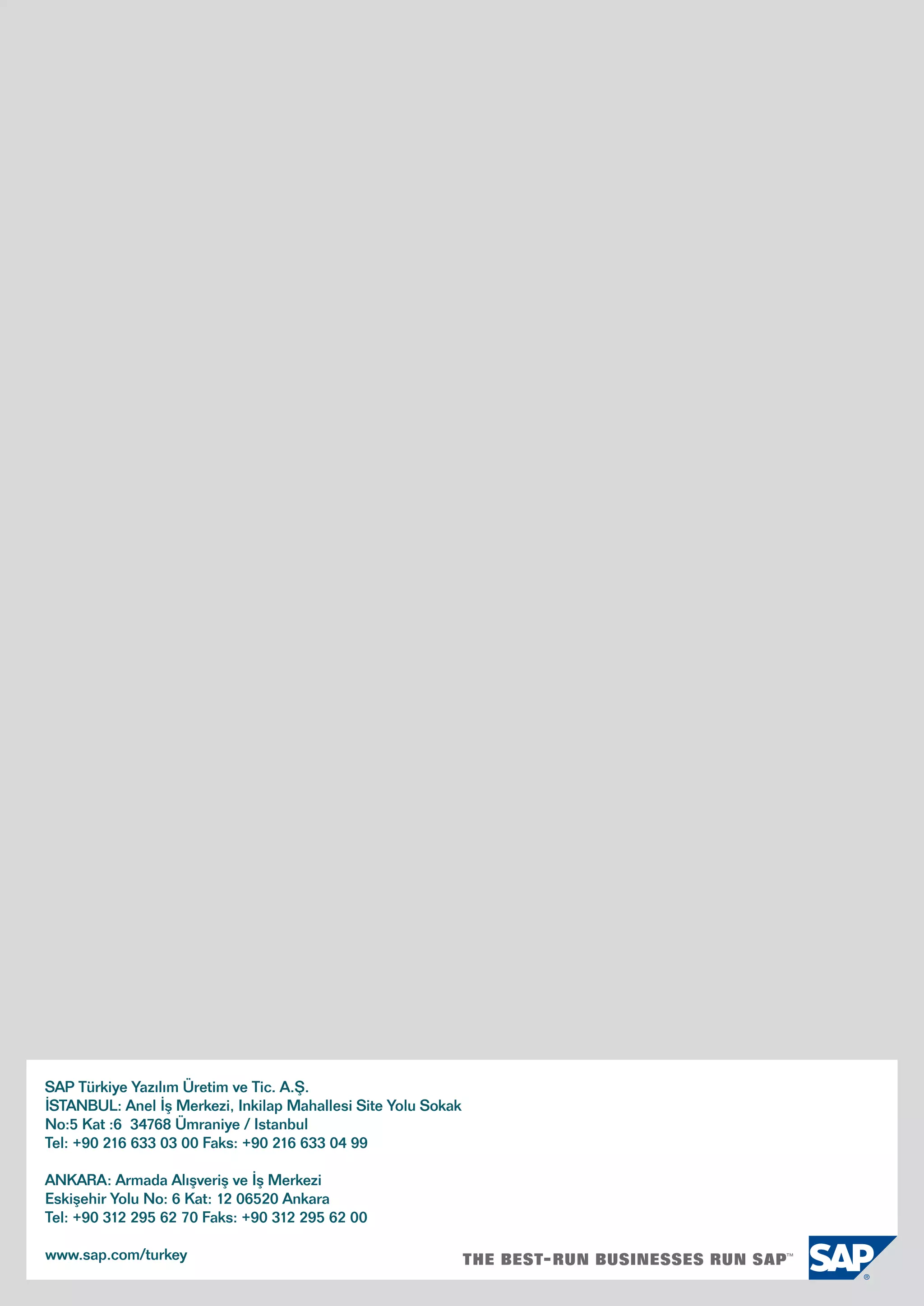 SAP Türkiye Yazılım Üretim ve Tic. A.Ş.
İSTANBUL: Anel İş Merkezi, Inkilap Mahallesi Site Yolu Sokak
No:5 Kat :6 34768 Ümraniye / Istanbul
Tel: +90 216 633 03 00 Faks: +90 216 633 04 99
ANKARA: Armada Alışveriş ve İş Merkezi
Eskişehir Yolu No: 6 Kat: 12 06520 Ankara
Tel: +90 312 295 62 70 Faks: +90 312 295 62 00
www.sap.com/turkey
 
