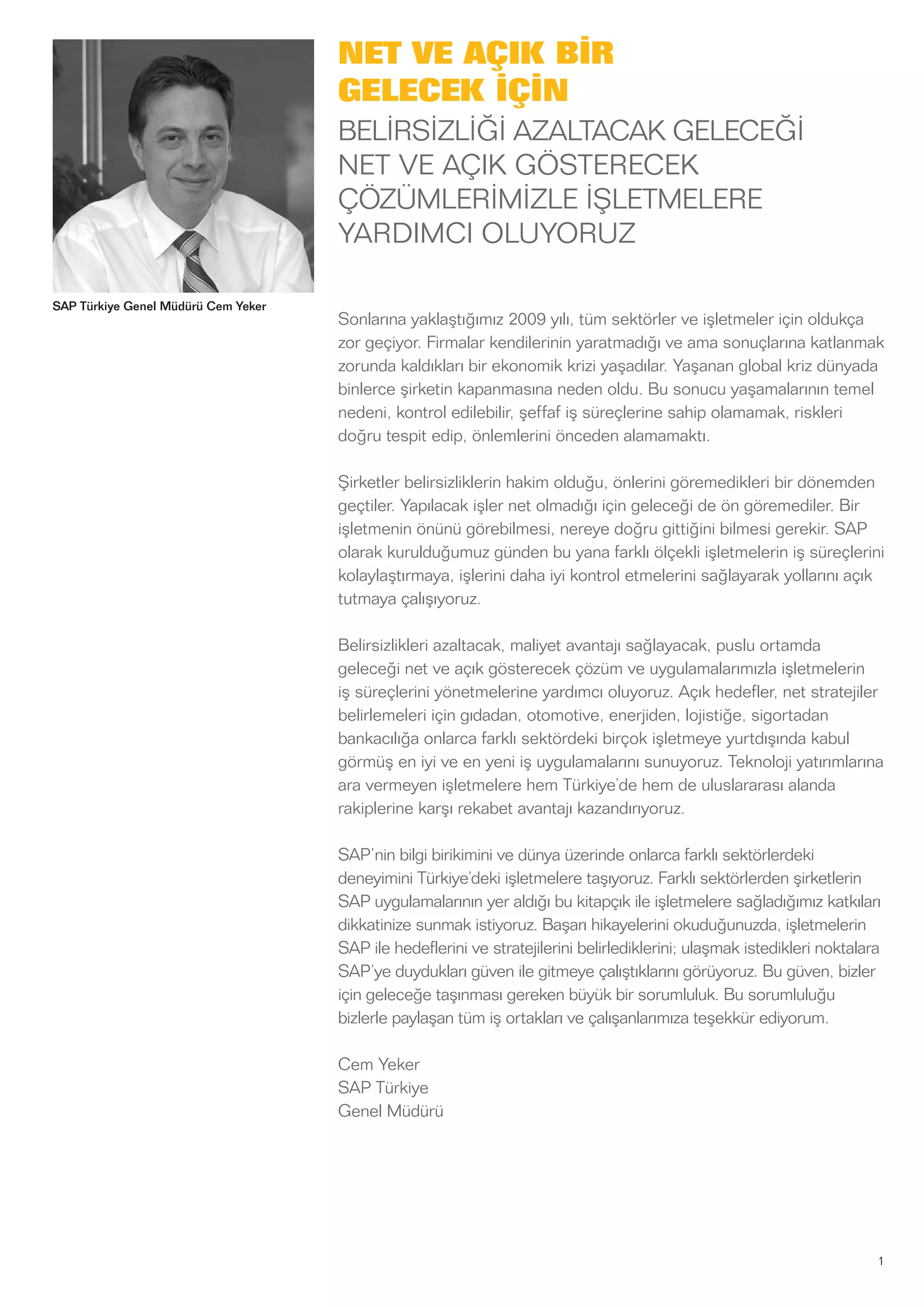 1
SAP Türkiye Genel Müdürü Cem Yeker
NET VE AÇIK BİR
GELECEK İÇİN
BELİRSİZLİĞİ AZALTACAK GELECEĞİ
NET VE AÇIK GÖSTERECEK
ÇÖZÜMLERİMİZLE İŞLETMELERE
YARDIMCI OLUYORUZ
Sonlarına yaklaştığımız 2009 yılı, tüm sektörler ve işletmeler için oldukça
zor geçiyor. Firmalar kendilerinin yaratmadığı ve ama sonuçlarına katlanmak
zorunda kaldıkları bir ekonomik krizi yaşadılar. Yaşanan global kriz dünyada
binlerce şirketin kapanmasına neden oldu. Bu sonucu yaşamalarının temel
nedeni, kontrol edilebilir, şeffaf iş süreçlerine sahip olamamak, riskleri
doğru tespit edip, önlemlerini önceden alamamaktı.
Şirketler belirsizliklerin hakim olduğu, önlerini göremedikleri bir dönemden
geçtiler. Yapılacak işler net olmadığı için geleceği de ön göremediler. Bir
işletmenin önünü görebilmesi, nereye doğru gittiğini bilmesi gerekir. SAP
olarak kurulduğumuz günden bu yana farklı ölçekli işletmelerin iş süreçlerini
kolaylaştırmaya, işlerini daha iyi kontrol etmelerini sağlayarak yollarını açık
tutmaya çalışıyoruz.
Belirsizlikleri azaltacak, maliyet avantajı sağlayacak, puslu ortamda
geleceği net ve açık gösterecek çözüm ve uygulamalarımızla işletmelerin
iş süreçlerini yönetmelerine yardımcı oluyoruz. Açık hedefler, net stratejiler
belirlemeleri için gıdadan, otomotive, enerjiden, lojistiğe, sigortadan
bankacılığa onlarca farklı sektördeki birçok işletmeye yurtdışında kabul
görmüş en iyi ve en yeni iş uygulamalarını sunuyoruz. Teknoloji yatırımlarına
ara vermeyen işletmelere hem Türkiye’de hem de uluslararası alanda
rakiplerine karşı rekabet avantajı kazandırıyoruz.
SAP’nin bilgi birikimini ve dünya üzerinde onlarca farklı sektörlerdeki
deneyimini Türkiye’deki işletmelere taşıyoruz. Farklı sektörlerden şirketlerin
SAP uygulamalarının yer aldığı bu kitapçık ile işletmelere sağladığımız katkıları
dikkatinize sunmak istiyoruz. Başarı hikayelerini okuduğunuzda, işletmelerin
SAP ile hedeflerini ve stratejilerini belirlediklerini; ulaşmak istedikleri noktalara
SAP’ye duydukları güven ile gitmeye çalıştıklarını görüyoruz. Bu güven, bizler
için geleceğe taşınması gereken büyük bir sorumluluk. Bu sorumluluğu
bizlerle paylaşan tüm iş ortakları ve çalışanlarımıza teşekkür ediyorum.
Cem Yeker
SAP Türkiye
Genel Müdürü
 