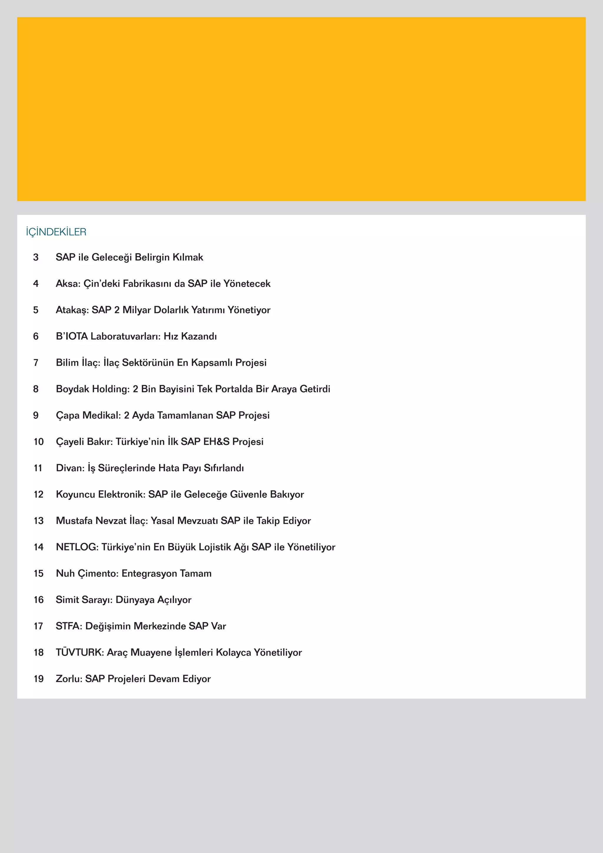 4
İÇİNDEKİLER
3 SAP ile Geleceği Belirgin Kılmak
4 Aksa: Çin’deki Fabrikasını da SAP ile Yönetecek
5 Atakaş: SAP 2 Milyar Dolarlık Yatırımı Yönetiyor
6 B’IOTA Laboratuvarları: Hız Kazandı
7 Bilim İlaç: İlaç Sektörünün En Kapsamlı Projesi
8 Boydak Holding: 2 Bin Bayisini Tek Portalda Bir Araya Getirdi
9 Çapa Medikal: 2 Ayda Tamamlanan SAP Projesi
10 Çayeli Bakır: Türkiye’nin İlk SAP EH&S Projesi
11 Divan: İş Süreçlerinde Hata Payı Sıfırlandı
12 Koyuncu Elektronik: SAP ile Geleceğe Güvenle Bakıyor
13 Mustafa Nevzat İlaç: Yasal Mevzuatı SAP ile Takip Ediyor
14 NETLOG: Türkiye’nin En Büyük Lojistik Ağı SAP ile Yönetiliyor
15 Nuh Çimento: Entegrasyon Tamam
16 Simit Sarayı: Dünyaya Açılıyor
17 STFA: Değişimin Merkezinde SAP Var
18 TÜVTURK: Araç Muayene İşlemleri Kolayca Yönetiliyor
19 Zorlu: SAP Projeleri Devam Ediyor
 