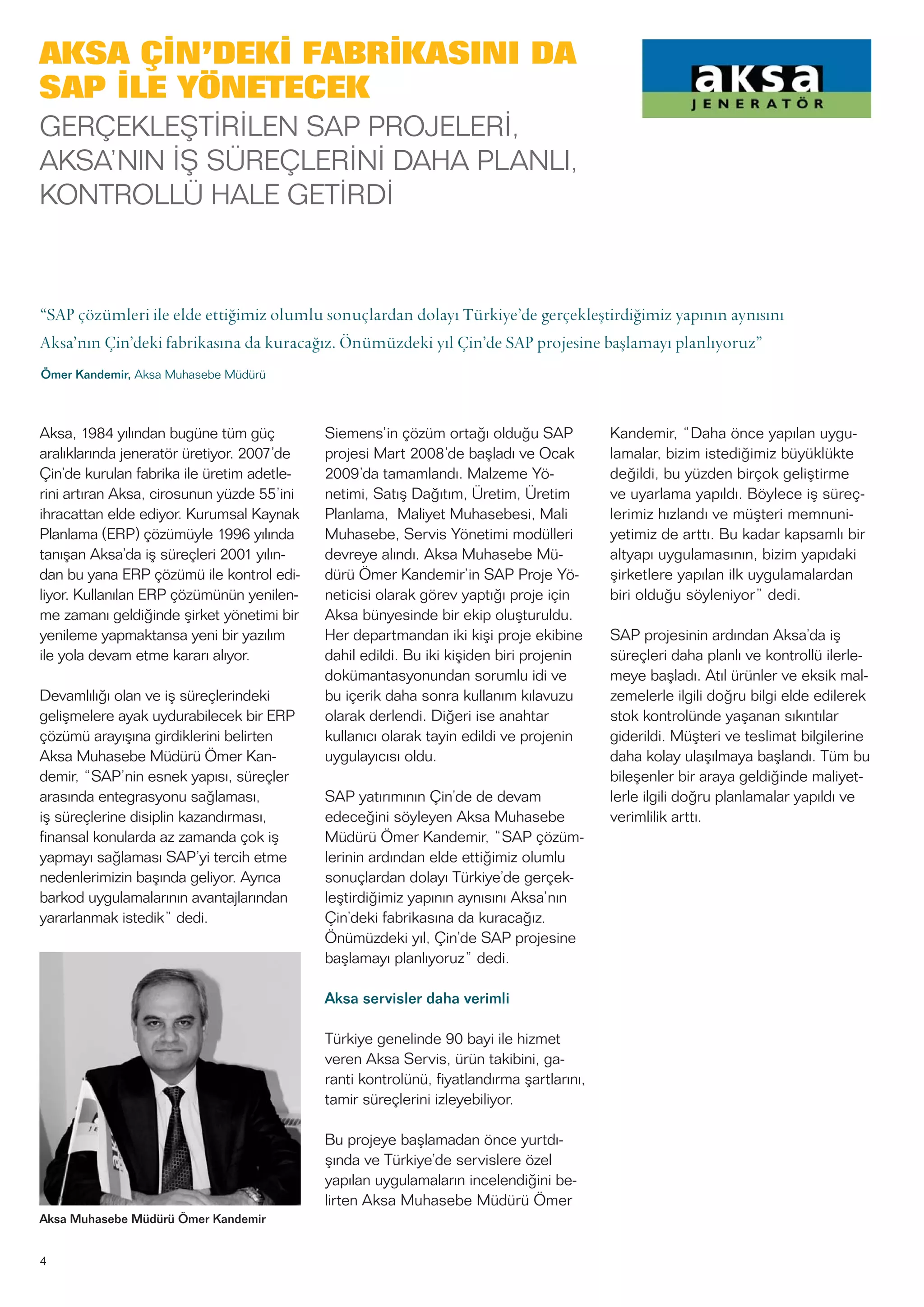 AKSA ÇİN’DEKİ FABRİKASINI DA
SAP İLE YÖNETECEK
GERÇEKLEŞTİRİLEN SAP PROJELERİ,
AKSA’NIN İŞ SÜREÇLERİNİ DAHA PLANLI,
KONTROLLÜ HALE GETİRDİ
Aksa, 1984 yılından bugüne tüm güç
aralıklarında jeneratör üretiyor. 2007’de
Çin’de kurulan fabrika ile üretim adetle-
rini artıran Aksa, cirosunun yüzde 55’ini
ihracattan elde ediyor. Kurumsal Kaynak
Planlama (ERP) çözümüyle 1996 yılında
tanışan Aksa’da iş süreçleri 2001 yılın-
dan bu yana ERP çözümü ile kontrol edi-
liyor. Kullanılan ERP çözümünün yenilen-
me zamanı geldiğinde şirket yönetimi bir
yenileme yapmaktansa yeni bir yazılım
ile yola devam etme kararı alıyor.
Devamlılığı olan ve iş süreçlerindeki
gelişmelere ayak uydurabilecek bir ERP
çözümü arayışına girdiklerini belirten
Aksa Muhasebe Müdürü Ömer Kan-
demir, “SAP’nin esnek yapısı, süreçler
arasında entegrasyonu sağlaması,
iş süreçlerine disiplin kazandırması,
finansal konularda az zamanda çok iş
yapmayı sağlaması SAP’yi tercih etme
nedenlerimizin başında geliyor. Ayrıca
barkod uygulamalarının avantajlarından
yararlanmak istedik” dedi.
Siemens’in çözüm ortağı olduğu SAP
projesi Mart 2008’de başladı ve Ocak
2009’da tamamlandı. Malzeme Yö-
netimi, Satış Dağıtım, Üretim, Üretim
Planlama, Maliyet Muhasebesi, Mali
Muhasebe, Servis Yönetimi modülleri
devreye alındı. Aksa Muhasebe Mü-
dürü Ömer Kandemir’in SAP Proje Yö-
neticisi olarak görev yaptığı proje için
Aksa bünyesinde bir ekip oluşturuldu.
Her departmandan iki kişi proje ekibine
dahil edildi. Bu iki kişiden biri projenin
dokümantasyonundan sorumlu idi ve
bu içerik daha sonra kullanım kılavuzu
olarak derlendi. Diğeri ise anahtar
kullanıcı olarak tayin edildi ve projenin
uygulayıcısı oldu.
SAP yatırımının Çin’de de devam
edeceğini söyleyen Aksa Muhasebe
Müdürü Ömer Kandemir, “SAP çözüm-
lerinin ardından elde ettiğimiz olumlu
sonuçlardan dolayı Türkiye’de gerçek-
leştirdiğimiz yapının aynısını Aksa’nın
Çin’deki fabrikasına da kuracağız.
Önümüzdeki yıl, Çin’de SAP projesine
başlamayı planlıyoruz” dedi.
Aksa servisler daha verimli
Türkiye genelinde 90 bayi ile hizmet
veren Aksa Servis, ürün takibini, ga-
ranti kontrolünü, fiyatlandırma şartlarını,
tamir süreçlerini izleyebiliyor.
Bu projeye başlamadan önce yurtdı-
şında ve Türkiye’de servislere özel
yapılan uygulamaların incelendiğini be-
lirten Aksa Muhasebe Müdürü Ömer
Kandemir, “Daha önce yapılan uygu-
lamalar, bizim istediğimiz büyüklükte
değildi, bu yüzden birçok geliştirme
ve uyarlama yapıldı. Böylece iş süreç-
lerimiz hızlandı ve müşteri memnuni-
yetimiz de arttı. Bu kadar kapsamlı bir
altyapı uygulamasının, bizim yapıdaki
şirketlere yapılan ilk uygulamalardan
biri olduğu söyleniyor” dedi.
SAP projesinin ardından Aksa’da iş
süreçleri daha planlı ve kontrollü ilerle-
meye başladı. Atıl ürünler ve eksik mal-
zemelerle ilgili doğru bilgi elde edilerek
stok kontrolünde yaşanan sıkıntılar
giderildi. Müşteri ve teslimat bilgilerine
daha kolay ulaşılmaya başlandı. Tüm bu
bileşenler bir araya geldiğinde maliyet-
lerle ilgili doğru planlamalar yapıldı ve
verimlilik arttı.
4
Aksa Muhasebe Müdürü Ömer Kandemir
“SAP çözümleri ile elde ettiğimiz olumlu sonuçlardan dolayı Türkiye’de gerçekleştirdiğimiz yapının aynısını
Aksa’nın Çin’deki fabrikasına da kuracağız. Önümüzdeki yıl Çin’de SAP projesine başlamayı planlıyoruz”
Ömer Kandemir, Aksa Muhasebe Müdürü
 