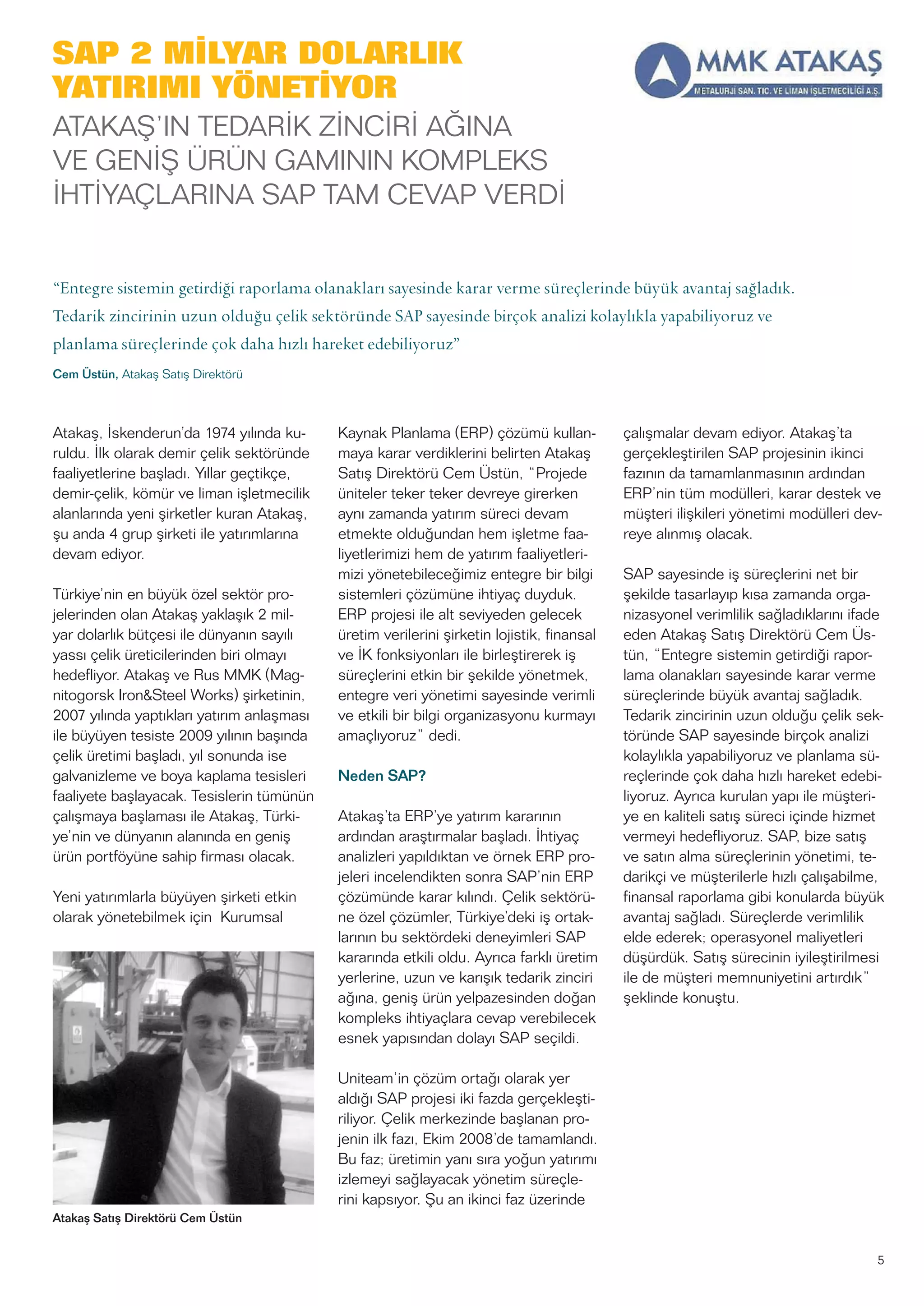 SAP 2 MİLYAR DOLARLIK
YATIRIMI YÖNETİYOR
ATAKAŞ’IN TEDARİK ZİNCİRİ AĞINA
VE GENİŞ ÜRÜN GAMININ KOMPLEKS
İHTİYAÇLARINA SAP TAM CEVAP VERDİ
Atakaş, İskenderun’da 1974 yılında ku-
ruldu. İlk olarak demir çelik sektöründe
faaliyetlerine başladı. Yıllar geçtikçe,
demir-çelik, kömür ve liman işletmecilik
alanlarında yeni şirketler kuran Atakaş,
şu anda 4 grup şirketi ile yatırımlarına
devam ediyor.
Türkiye’nin en büyük özel sektör pro-
jelerinden olan Atakaş yaklaşık 2 mil-
yar dolarlık bütçesi ile dünyanın sayılı
yassı çelik üreticilerinden biri olmayı
hedefliyor. Atakaş ve Rus MMK (Mag-
nitogorsk Iron&Steel Works) şirketinin,
2007 yılında yaptıkları yatırım anlaşması
ile büyüyen tesiste 2009 yılının başında
çelik üretimi başladı, yıl sonunda ise
galvanizleme ve boya kaplama tesisleri
faaliyete başlayacak. Tesislerin tümünün
çalışmaya başlaması ile Atakaş, Türki-
ye’nin ve dünyanın alanında en geniş
ürün portföyüne sahip firması olacak.
Yeni yatırımlarla büyüyen şirketi etkin
olarak yönetebilmek için Kurumsal
Kaynak Planlama (ERP) çözümü kullan-
maya karar verdiklerini belirten Atakaş
Satış Direktörü Cem Üstün, “Projede
üniteler teker teker devreye girerken
aynı zamanda yatırım süreci devam
etmekte olduğundan hem işletme faa-
liyetlerimizi hem de yatırım faaliyetleri-
mizi yönetebileceğimiz entegre bir bilgi
sistemleri çözümüne ihtiyaç duyduk.
ERP projesi ile alt seviyeden gelecek
üretim verilerini şirketin lojistik, finansal
ve İK fonksiyonları ile birleştirerek iş
süreçlerini etkin bir şekilde yönetmek,
entegre veri yönetimi sayesinde verimli
ve etkili bir bilgi organizasyonu kurmayı
amaçlıyoruz” dedi.
Neden SAP?
Atakaş’ta ERP’ye yatırım kararının
ardından araştırmalar başladı. İhtiyaç
analizleri yapıldıktan ve örnek ERP pro-
jeleri incelendikten sonra SAP’nin ERP
çözümünde karar kılındı. Çelik sektörü-
ne özel çözümler, Türkiye’deki iş ortak-
larının bu sektördeki deneyimleri SAP
kararında etkili oldu. Ayrıca farklı üretim
yerlerine, uzun ve karışık tedarik zinciri
ağına, geniş ürün yelpazesinden doğan
kompleks ihtiyaçlara cevap verebilecek
esnek yapısından dolayı SAP seçildi.
Uniteam’in çözüm ortağı olarak yer
aldığı SAP projesi iki fazda gerçekleşti-
riliyor. Çelik merkezinde başlanan pro-
jenin ilk fazı, Ekim 2008’de tamamlandı.
Bu faz; üretimin yanı sıra yoğun yatırımı
izlemeyi sağlayacak yönetim süreçle-
rini kapsıyor. Şu an ikinci faz üzerinde
çalışmalar devam ediyor. Atakaş’ta
gerçekleştirilen SAP projesinin ikinci
fazının da tamamlanmasının ardından
ERP’nin tüm modülleri, karar destek ve
müşteri ilişkileri yönetimi modülleri dev-
reye alınmış olacak.
SAP sayesinde iş süreçlerini net bir
şekilde tasarlayıp kısa zamanda orga-
nizasyonel verimlilik sağladıklarını ifade
eden Atakaş Satış Direktörü Cem Üs-
tün, “Entegre sistemin getirdiği rapor-
lama olanakları sayesinde karar verme
süreçlerinde büyük avantaj sağladık.
Tedarik zincirinin uzun olduğu çelik sek-
töründe SAP sayesinde birçok analizi
kolaylıkla yapabiliyoruz ve planlama sü-
reçlerinde çok daha hızlı hareket edebi-
liyoruz. Ayrıca kurulan yapı ile müşteri-
ye en kaliteli satış süreci içinde hizmet
vermeyi hedefliyoruz. SAP, bize satış
ve satın alma süreçlerinin yönetimi, te-
darikçi ve müşterilerle hızlı çalışabilme,
finansal raporlama gibi konularda büyük
avantaj sağladı. Süreçlerde verimlilik
elde ederek; operasyonel maliyetleri
düşürdük. Satış sürecinin iyileştirilmesi
ile de müşteri memnuniyetini artırdık”
şeklinde konuştu.
5
“Entegre sistemin getirdiği raporlama olanakları sayesinde karar verme süreçlerinde büyük avantaj sağladık.
Tedarik zincirinin uzun olduğu çelik sektöründe SAP sayesinde birçok analizi kolaylıkla yapabiliyoruz ve
planlama süreçlerinde çok daha hızlı hareket edebiliyoruz”
Cem Üstün, Atakaş Satış Direktörü
Atakaş Satış Direktörü Cem Üstün
 
