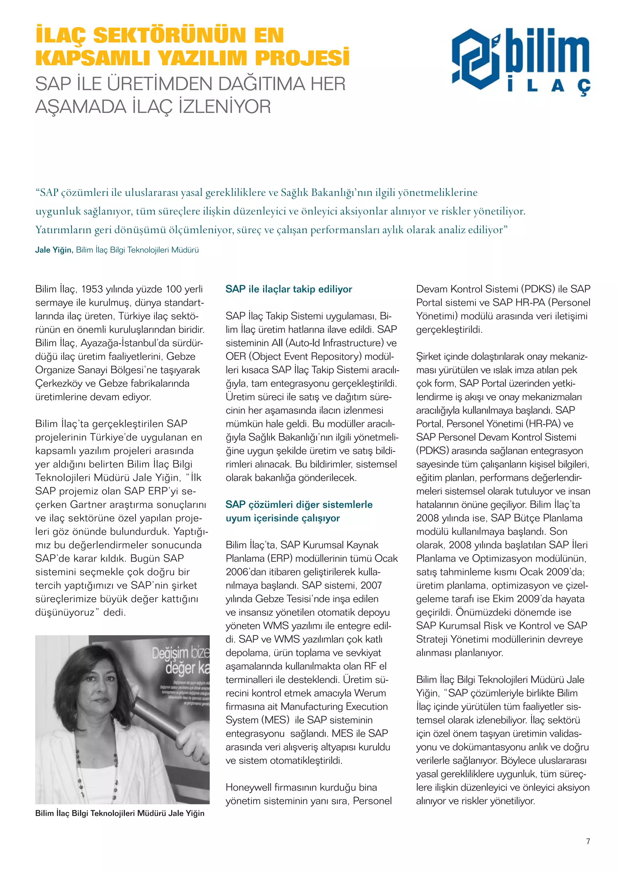 7
Bilim İlaç, 1953 yılında yüzde 100 yerli
sermaye ile kurulmuş, dünya standart-
larında ilaç üreten, Türkiye ilaç sektö-
rünün en önemli kuruluşlarından biridir.
Bilim İlaç, Ayazağa-İstanbul’da sürdür-
düğü ilaç üretim faaliyetlerini, Gebze
Organize Sanayi Bölgesi’ne taşıyarak
Çerkezköy ve Gebze fabrikalarında
üretimlerine devam ediyor.
Bilim İlaç’ta gerçekleştirilen SAP
projelerinin Türkiye’de uygulanan en
kapsamlı yazılım projeleri arasında
yer aldığını belirten Bilim İlaç Bilgi
Teknolojileri Müdürü Jale Yiğin, “İlk
SAP projemiz olan SAP ERP’yi se-
çerken Gartner araştırma sonuçlarını
ve ilaç sektörüne özel yapılan proje-
leri göz önünde bulundurduk. Yaptığı-
mız bu değerlendirmeler sonucunda
SAP’de karar kıldık. Bugün SAP
sistemini seçmekle çok doğru bir
tercih yaptığımızı ve SAP’nin şirket
süreçlerimize büyük değer kattığını
düşünüyoruz” dedi.
SAP ile ilaçlar takip ediliyor
SAP İlaç Takip Sistemi uygulaması, Bi-
lim İlaç üretim hatlarına ilave edildi. SAP
sisteminin AII (Auto-Id Infrastructure) ve
OER (Object Event Repository) modül-
leri kısaca SAP İlaç Takip Sistemi aracılı-
ğıyla, tam entegrasyonu gerçekleştirildi.
Üretim süreci ile satış ve dağıtım süre-
cinin her aşamasında ilacın izlenmesi
mümkün hale geldi. Bu modüller aracılı-
ğıyla Sağlık Bakanlığı’nın ilgili yönetmeli-
ğine uygun şekilde üretim ve satış bildi-
rimleri alınacak. Bu bildirimler, sistemsel
olarak bakanlığa gönderilecek.
SAP çözümleri diğer sistemlerle
uyum içerisinde çalışıyor
Bilim İlaç’ta, SAP Kurumsal Kaynak
Planlama (ERP) modüllerinin tümü Ocak
2006’dan itibaren geliştirilerek kulla-
nılmaya başlandı. SAP sistemi, 2007
yılında Gebze Tesisi’nde inşa edilen
ve insansız yönetilen otomatik depoyu
yöneten WMS yazılımı ile entegre edil-
di. SAP ve WMS yazılımları çok katlı
depolama, ürün toplama ve sevkiyat
aşamalarında kullanılmakta olan RF el
terminalleri ile desteklendi. Üretim sü-
recini kontrol etmek amacıyla Werum
firmasına ait Manufacturing Execution
System (MES) ile SAP sisteminin
entegrasyonu sağlandı. MES ile SAP
arasında veri alışveriş altyapısı kuruldu
ve sistem otomatikleştirildi.
Honeywell firmasının kurduğu bina
yönetim sisteminin yanı sıra, Personel
Devam Kontrol Sistemi (PDKS) ile SAP
Portal sistemi ve SAP HR-PA (Personel
Yönetimi) modülü arasında veri iletişimi
gerçekleştirildi.
Şirket içinde dolaştırılarak onay mekaniz-
ması yürütülen ve ıslak imza atılan pek
çok form, SAP Portal üzerinden yetki-
lendirme iş akışı ve onay mekanizmaları
aracılığıyla kullanılmaya başlandı. SAP
Portal, Personel Yönetimi (HR-PA) ve
SAP Personel Devam Kontrol Sistemi
(PDKS) arasında sağlanan entegrasyon
sayesinde tüm çalışanların kişisel bilgileri,
eğitim planları, performans değerlendir-
meleri sistemsel olarak tutuluyor ve insan
hatalarının önüne geçiliyor. Bilim İlaç’ta
2008 yılında ise, SAP Bütçe Planlama
modülü kullanılmaya başlandı. Son
olarak, 2008 yılında başlatılan SAP İleri
Planlama ve Optimizasyon modülünün,
satış tahminleme kısmı Ocak 2009’da;
üretim planlama, optimizasyon ve çizel-
geleme tarafı ise Ekim 2009’da hayata
geçirildi. Önümüzdeki dönemde ise
SAP Kurumsal Risk ve Kontrol ve SAP
Strateji Yönetimi modüllerinin devreye
alınması planlanıyor.
Bilim İlaç Bilgi Teknolojileri Müdürü Jale
Yiğin, “SAP çözümleriyle birlikte Bilim
İlaç içinde yürütülen tüm faaliyetler sis-
temsel olarak izlenebiliyor. İlaç sektörü
için özel önem taşıyan üretimin validas-
yonu ve dokümantasyonu anlık ve doğru
verilerle sağlanıyor. Böylece uluslararası
yasal gerekliliklere uygunluk, tüm süreç-
lere ilişkin düzenleyici ve önleyici aksiyon
alınıyor ve riskler yönetiliyor.
“SAP çözümleri ile uluslararası yasal gerekliliklere ve Sağlık Bakanlığı’nın ilgili yönetmeliklerine
uygunluk sağlanıyor, tüm süreçlere ilişkin düzenleyici ve önleyici aksiyonlar alınıyor ve riskler yönetiliyor.
Yatırımların geri dönüşümü ölçümleniyor, süreç ve çalışan performansları aylık olarak analiz ediliyor”
Jale Yiğin, Bilim İlaç Bilgi Teknolojileri Müdürü
Bilim İlaç Bilgi Teknolojileri Müdürü Jale Yiğin
İLAÇ SEKTÖRÜNÜN EN
KAPSAMLI YAZILIM PROJESİ
SAP İLE ÜRETİMDEN DAĞITIMA HER
AŞAMADA İLAÇ İZLENİYOR
 