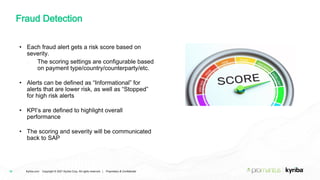 Kyriba.com Copyright © 2021 Kyriba Corp. All rights reserved. | Proprietary & Confidential
Fraud Detection
16
• Each fraud alert gets a risk score based on
severity.
• The scoring settings are configurable based
on payment type/country/counterparty/etc.
• Alerts can be defined as “Informational” for
alerts that are lower risk, as well as “Stopped”
for high risk alerts
• KPI’s are defined to highlight overall
performance
• The scoring and severity will be communicated
back to SAP
 