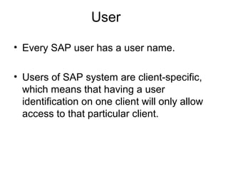 User
• Every SAP user has a user name.
• Users of SAP system are client-specific,
which means that having a user
identification on one client will only allow
access to that particular client.
 