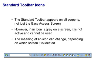 Standard Toolbar Icons
• The Standard Toolbar appears on all screens,
not just the Easy Access Screen
• However, if an icon is gray on a screen, it is not
active and cannot be used
• The meaning of an icon can change, depending
on which screen it is located
 