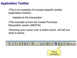 Application Toolbar
•This is an example of a screen-specific toolbar
(application toolbar)
•Applies to the transaction
•This example is from the Create Purchase
Requisition screen (ME51N)
•Hovering your cursor over a button (icon) will tell you
what it means
Check
Availability
 