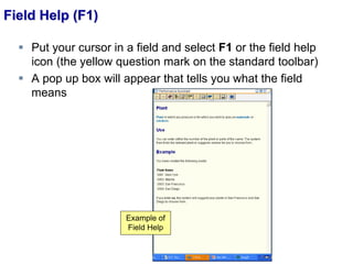 Field Help (F1)
 Put your cursor in a field and select F1 or the field help
icon (the yellow question mark on the standard toolbar)
 A pop up box will appear that tells you what the field
means
Example of
Field Help
 